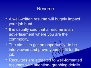 Resume
• A well-written resume will hugely impact
your job hunt.
• It is usually said that a resume is an
advertisement where you are the
commodity.
• The aim is to get an opportunity- to be
interviewed and prove yourself fit for the
job.
• Recruiters are attracted to well-formatted
resumes with attention- grabbing details.
 