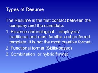 Types of Resume
The Resume is the first contact between the
company and the candidate.
1. Reverse-chronological – employers’
traditional and most familiar and preferred
template. It is not the most creative format.
2. Functional format (Skills-based)
3. Combination or hybrid format
 