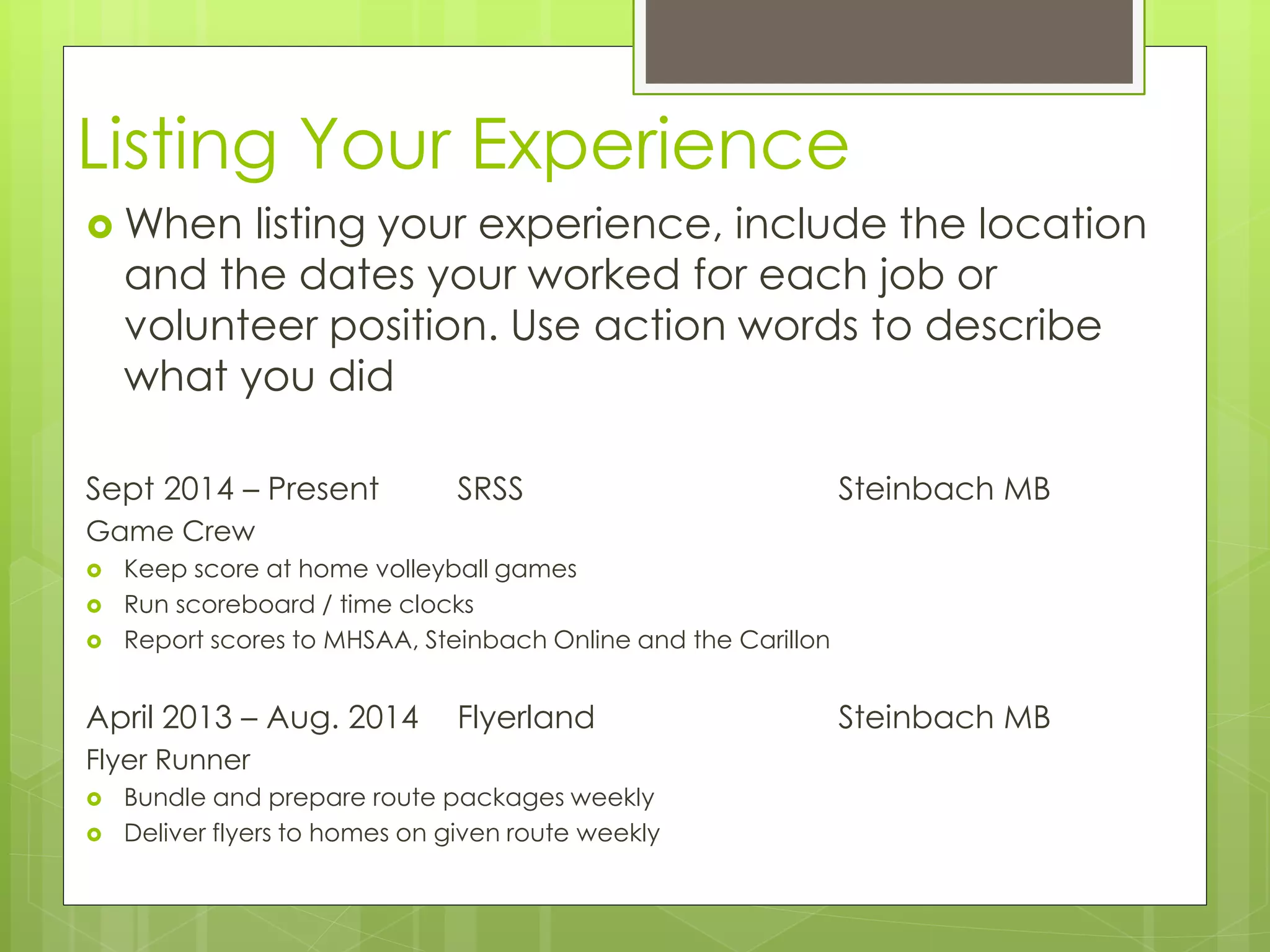 Listing Your Experience 
When listing your experience, include the location 
and the dates your worked for each job or 
volunteer position. Use action words to describe 
what you did 
Sept 2014 – Present SRSS Steinbach MB 
Game Crew 
 Keep score at home volleyball games 
 Run scoreboard / time clocks 
 Report scores to MHSAA, Steinbach Online and the Carillon 
April 2013 – Aug. 2014 Flyerland Steinbach MB 
Flyer Runner 
 Bundle and prepare route packages weekly 
 Deliver flyers to homes on given route weekly 
 