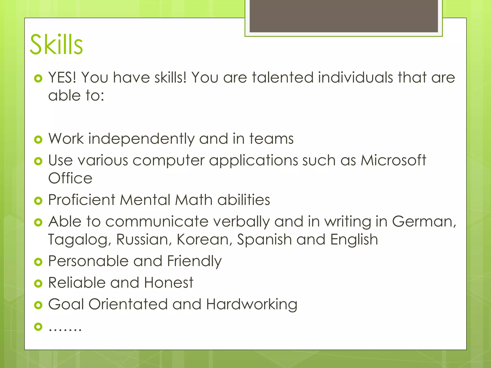 Skills 
 YES! You have skills! You are talented individuals that are 
able to: 
 Work independently and in teams 
 Use various computer applications such as Microsoft 
Office 
 Proficient Mental Math abilities 
 Able to communicate verbally and in writing in German, 
Tagalog, Russian, Korean, Spanish and English 
 Personable and Friendly 
 Reliable and Honest 
 Goal Orientated and Hardworking 
 ……. 
 