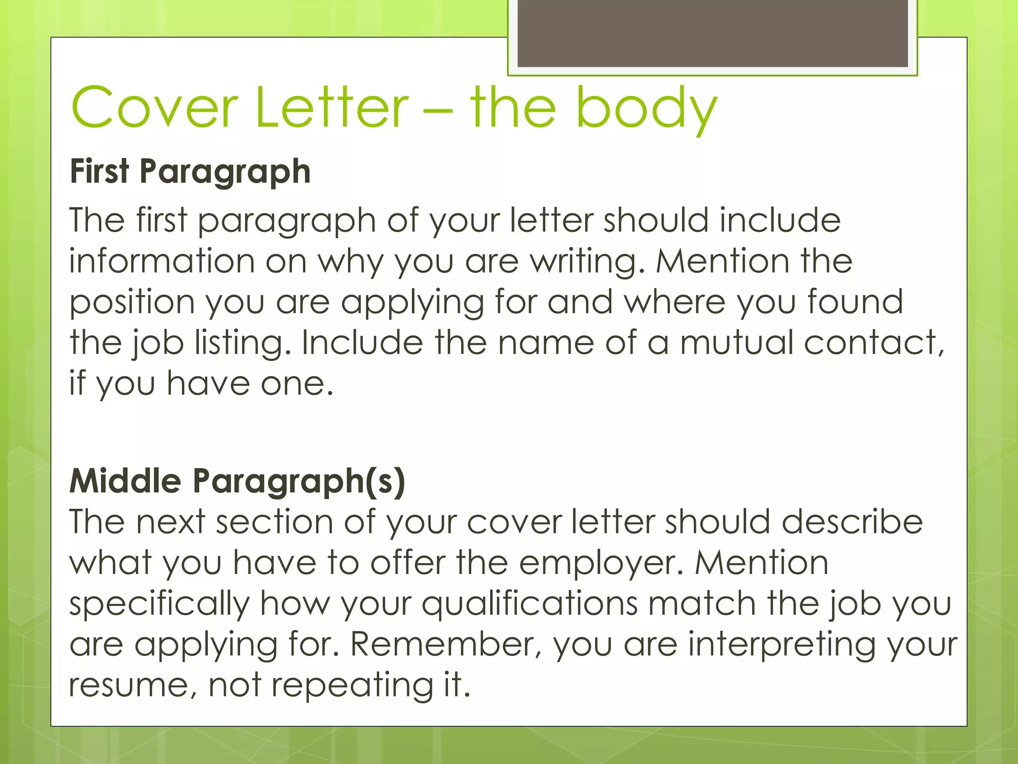 Cover Letter – the body 
First Paragraph 
The first paragraph of your letter should include 
information on why you are writing. Mention the 
position you are applying for and where you found 
the job listing. Include the name of a mutual contact, 
if you have one. 
Middle Paragraph(s) 
The next section of your cover letter should describe 
what you have to offer the employer. Mention 
specifically how your qualifications match the job you 
are applying for. Remember, you are interpreting your 
resume, not repeating it. 
 