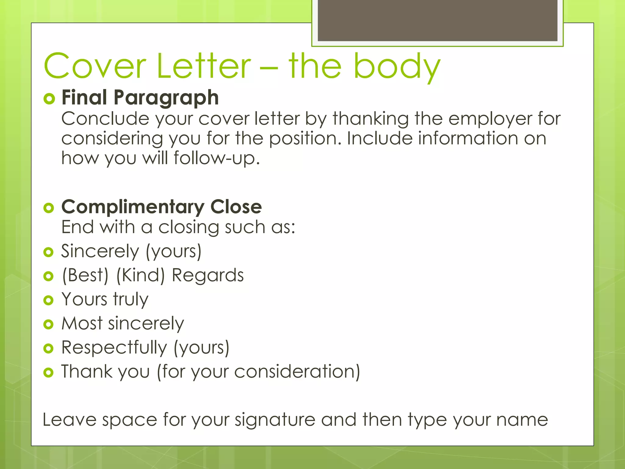 Cover Letter – the body 
 Final Paragraph 
Conclude your cover letter by thanking the employer for 
considering you for the position. Include information on 
how you will follow-up. 
 Complimentary Close 
End with a closing such as: 
 Sincerely (yours) 
 (Best) (Kind) Regards 
 Yours truly 
 Most sincerely 
 Respectfully (yours) 
 Thank you (for your consideration) 
Leave space for your signature and then type your name 
 