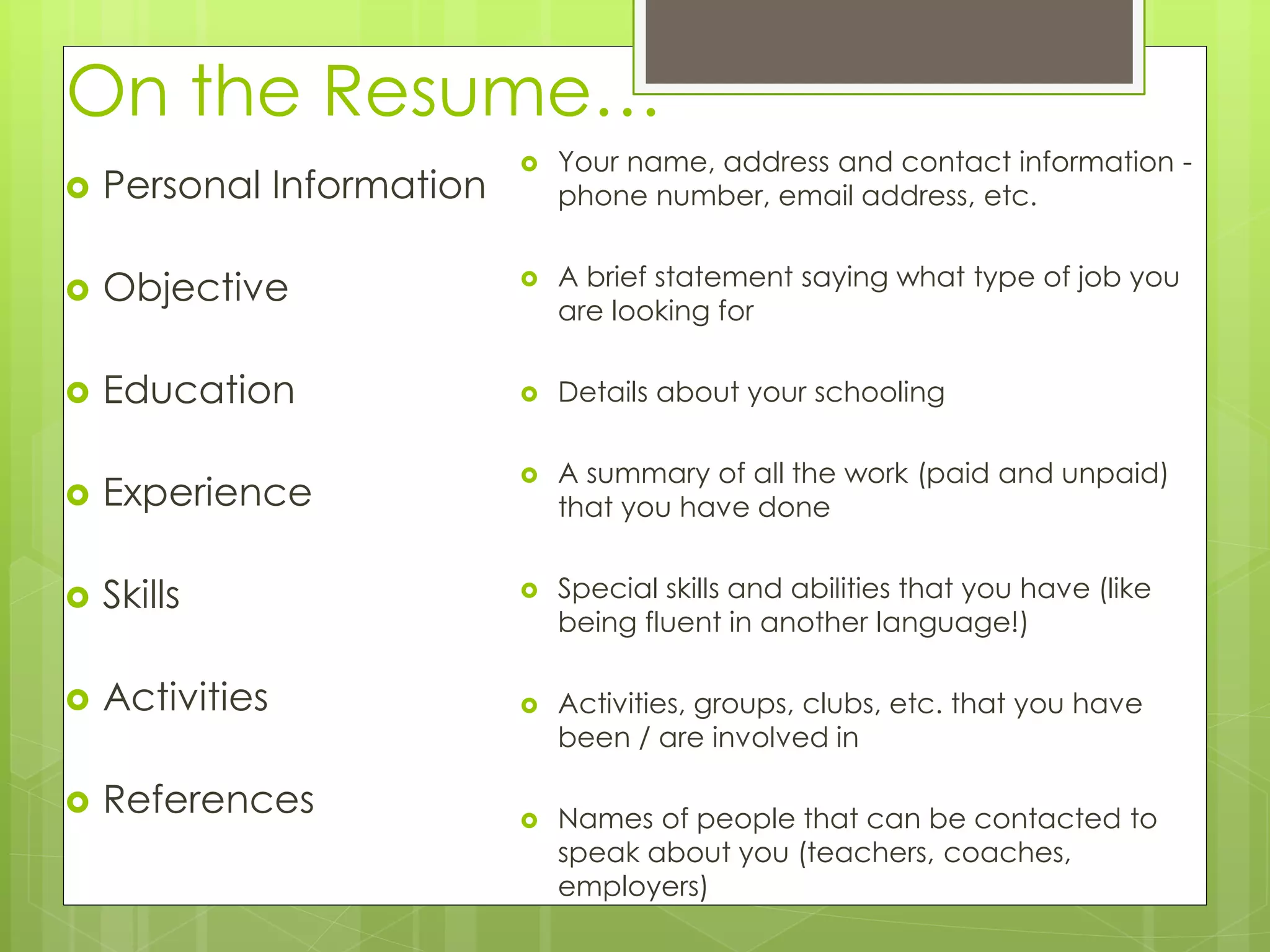 On the Resume… 
 Personal Information 
 Objective 
 Education 
 Experience 
 Skills 
 Activities 
 References 
 Your name, address and contact information - 
phone number, email address, etc. 
 A brief statement saying what type of job you 
are looking for 
 Details about your schooling 
 A summary of all the work (paid and unpaid) 
that you have done 
 Special skills and abilities that you have (like 
being fluent in another language!) 
 Activities, groups, clubs, etc. that you have 
been / are involved in 
 Names of people that can be contacted to 
speak about you (teachers, coaches, 
employers) 
 