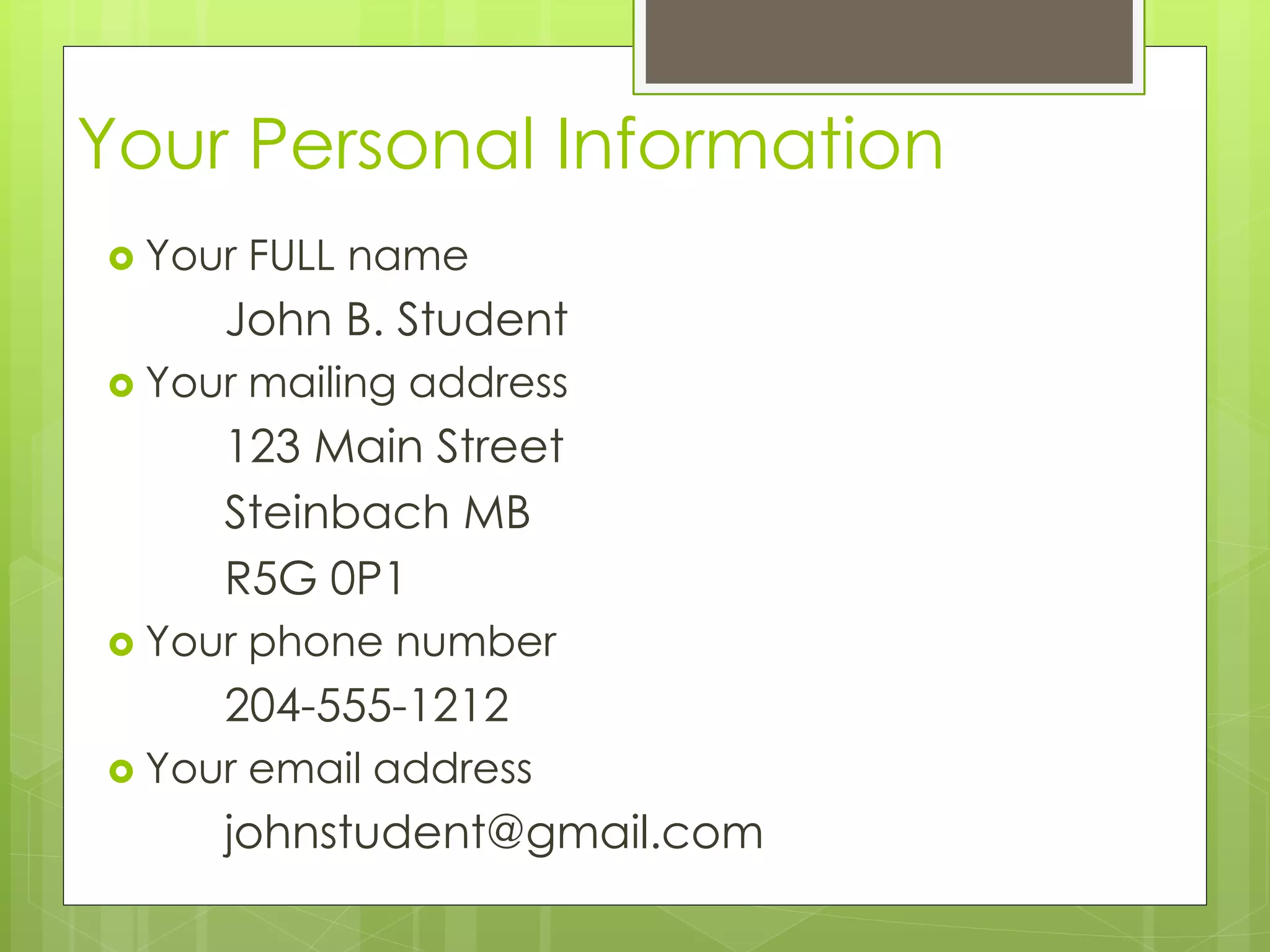 Your Personal Information 
 Your FULL name 
John B. Student 
 Your mailing address 
123 Main Street 
Steinbach MB 
R5G 0P1 
 Your phone number 
204-555-1212 
 Your email address 
johnstudent@gmail.com 
 