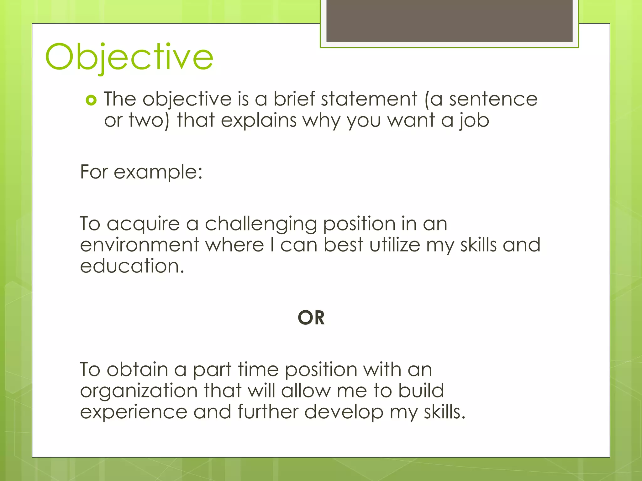 Objective 
 The objective is a brief statement (a sentence 
or two) that explains why you want a job 
For example: 
To acquire a challenging position in an 
environment where I can best utilize my skills and 
education. 
OR 
To obtain a part time position with an 
organization that will allow me to build 
experience and further develop my skills. 
 