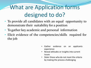 What are Application forms
designed to do?
• To provide all candidates with an equal opportunity to
demonstrate their suitability for a position
• Togather key academic and personal information
• Elicit evidence of the competencies/skills required for
the job
• Gather evidence on an applicants
experience
• Reveal attitudes or insights into current
issues
• Deter those who do not meet the criteria
by making the process challenging
 