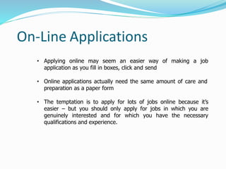 • Applying online may seem an easier way of making a job
application as you fill in boxes, click and send
• Online applications actually need the same amount of care and
preparation as a paper form
• The temptation is to apply for lots of jobs online because it’s
easier – but you should only apply for jobs in which you are
genuinely interested and for which you have the necessary
qualifications and experience.
On-Line Applications
 
