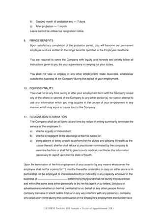 HKIHRM Toolkits: HR Sample – Letter of Appointment (HK)
b) Second month till probation end — 7 days
c) After probation — 1 month
Leave cannot be utilised as resignation notice.
9. FRINGE BENEFITS
Upon satisfactory completion of the probation period, you will become our permanent
employee and are entitled to the fringe benefits specified in the Employee Handbook.
You are required to serve the Company with loyalty and honesty and strictly follow all
instructions given to you by your supervisors in carrying out your duties.
You shall not take or engage in any other employment, trade, business, whatsoever
outside the business of the Company during the period of your employment.
10. CONFIDENTIALITY
You shall not at any time during or after your employment term with the Company reveal
any of the affairs or secrets of the Company to any other person(s) nor use or attempt to
use any information which you may acquire in the course of your employment in any
manner which may injure or cause loss to the Company.
11. RESIGNATION/TERMINATION
The Company shall be at liberty at any time by notice in writing summarily terminate the
service of the employee if:-
a) she/he is guilty of misconduct;
b) she/he is negligent in the discharge of her/his duties; or
c) being absent or being unable to perform her/his duties and alleging ill-health as the
cause thereof, she/he shall refuse to practitioner nominated by the company to
examine her/him or shall fail to give to such medical practitioner the information
necessary to report upon her/his state of health.
Upon the termination of her/his employment of any cause or by any means whatsoever the
employee shall not for a period of 12 months thereafter undertake or carry on either alone or in
partnership not be employed or interested directly or indirectly in any capacity whatever in the
business of ........................................ within Hong Kong and shall not during the lieu period
and within the same area either personally or by her/his agent or by letters, circulars or
advertisements whether on her/his own behalf or on behalf of any other person, firm or
company canvass or solicit orders from or in any way interfere with any person(s), company
who shall at any time during the continuance of the employee's employment thereunder have
 
