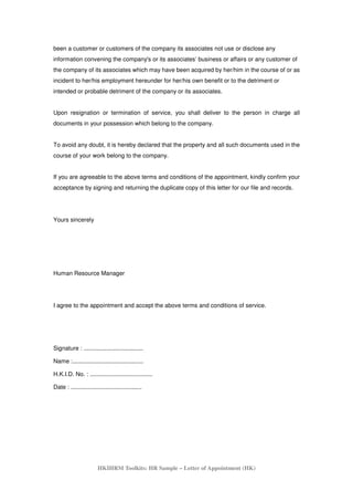 HKIHRM Toolkits: HR Sample – Letter of Appointment (HK)
been a customer or customers of the company its associates not use or disclose any
information convening the company's or its associates’ business or affairs or any customer of
the company of its associates which may have been acquired by her/him in the course of or as
incident to her/his employment hereunder for her/his own benefit or to the detriment or
intended or probable detriment of the company or its associates.
Upon resignation or termination of service, you shall deliver to the person in charge all
documents in your possession which belong to the company.
To avoid any doubt, it is hereby declared that the property and all such documents used in the
course of your work belong to the company.
If you are agreeable to the above terms and conditions of the appointment, kindly confirm your
acceptance by signing and returning the duplicate copy of this letter for our file and records.
Yours sincerely
Human Resource Manager
I agree to the appointment and accept the above terms and conditions of service.
Signature : ....................................
Name :...........................................
H.K.I.D. No. : ......................................
Date : ...........................................
 