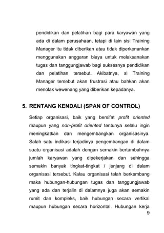9 
pendidikan dan pelatihan bagi para karyawan yang ada di dalam perusahaan, tetapi di lain sisi Training Manager itu tidak diberikan atau tidak diperkenankan menggunakan anggaran biaya untuk melaksanakan tugas dan tanggungjawab bagi suksesnya pendidikan dan pelatihan tersebut. Akibatnya, si Training Manager tersebut akan frustrasi atau bahkan akan menolak wewenang yang diberikan kepadanya. 
5. RENTANG KENDALI (SPAN OF CONTROL) 
Setiap organisasi, baik yang bersifat profit oriented maupun yang non-profit oriented tentunya selalu ingin meningkatkan dan mengembangkan organisasinya. Salah satu indikasi terjadinya pengembangan di dalam suatu organisasi adalah dengan semakin bertambahnya jumlah karyawan yang dipekerjakan dan sehingga semakin banyak tingkat-tingkat / jenjang di dalam organisasi tersebut. Kalau organisasi telah berkembang maka hubungan-hubungan tugas dan tanggungjawab yang ada dan terjalin di dalamnya juga akan semakin rumit dan kompleks, baik hubungan secara vertikal maupun hubungan secara horizontal. Hubungan kerja  