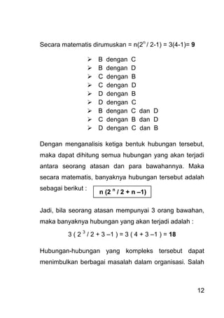 12 
Secara matematis dirumuskan = n(2n / 2-1) = 3(4-1)= 9 
 B dengan C 
 B dengan D 
 C dengan B 
 C dengan D 
 D dengan B 
 D dengan C 
 B dengan C dan D 
 C dengan B dan D 
 D dengan C dan B 
Dengan menganalisis ketiga bentuk hubungan tersebut, maka dapat dihitung semua hubungan yang akan terjadi antara seorang atasan dan para bawahannya. Maka secara matematis, banyaknya hubungan tersebut adalah sebagai berikut : Jadi, bila seorang atasan mempunyai 3 orang bawahan, maka banyaknya hubungan yang akan terjadi adalah : 3 ( 2 3 / 2 + 3 –1 ) = 3 ( 4 + 3 –1 ) = 18 
Hubungan-hubungan yang kompleks tersebut dapat menimbulkan berbagai masalah dalam organisasi. Salah 
n (2 n / 2 + n –1)  