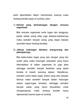 14 
perlu diperhatikan dalam menentukan luasnya suatu rentang kendali (span of control), yaitu : 1). Hal-hal yang berhubungan dengan rencana organisasi. Bila rencana organisasi serta tugas dan tanggung- jawab setiap orang jelas juga batasan-batasannya maka semakin banyak orang yang dapat diawasi (semakin besar rentang kendali). 2). Jalinan hubungan diantara orang-orang dan pekerjaannya. 
Bila batas-batas tugas yang satu dengan yang lain sudah jelas maka hubungan pekerjaan yang harus dikendalikan di dalam organisasi itu juga jelas sehingga semakin banyak bawahan yang dapat berada di bawah seorang atasan. Sebaliknya, semakin sama batas tugas antara yang satu dengan lainnya maka semakin banyak kaitan hubungan antara tugas-tugas tersebut, sehingga semakin banyak waktu yang harus dicurahkan untuk mengawasinya maka rentang kendali harus dipersempit (narrow span of control).  