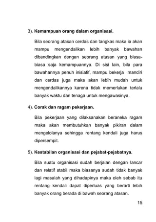 15 
3). Kemampuan orang dalam organisasi. Bila seorang atasan cerdas dan tangkas maka ia akan mampu mengendalikan lebih banyak bawahan dibandingkan dengan seorang atasan yang biasa- biasa saja kemampuannya. Di sisi lain, bila para bawahannya penuh inisiatif, mampu bekerja mandiri dan cerdas juga maka akan lebih mudah untuk mengendalikannya karena tidak memerlukan terlalu banyak waktu dan tenaga untuk mengawasinya. 4). Corak dan ragam pekerjaan. Bila pekerjaan yang dilaksanakan beraneka ragam maka akan membutuhkan banyak pikiran dalam mengelolanya sehingga rentang kendali juga harus dipersempit. 5). Kestabilan organisasi dan pejabat-pejabatnya. Bila suatu organisasi sudah berjalan dengan lancar dan relatif stabil maka biasanya sudah tidak banyak lagi masalah yang dihadapinya maka oleh sebab itu rentang kendali dapat diperluas yang berarti lebih banyak orang berada di bawah seorang atasan.  
