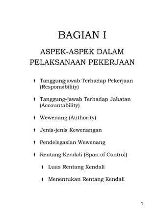 1 
BAGIAN I ASPEK-ASPEK DALAM PELAKSANAAN PEKERJAAN 
 Tanggungjawab Terhadap Pekerjaan (Responsibility) 
 Tanggung-jawab Terhadap Jabatan 
(Accountability) 
 Wewenang (Authority) 
 Jenis-jenis Kewenangan 
 Pendelegasian Wewenang 
 Rentang Kendali (Span of Control) 
 Luas Rentang Kendali 
 Menentukan Rentang Kendali 
 