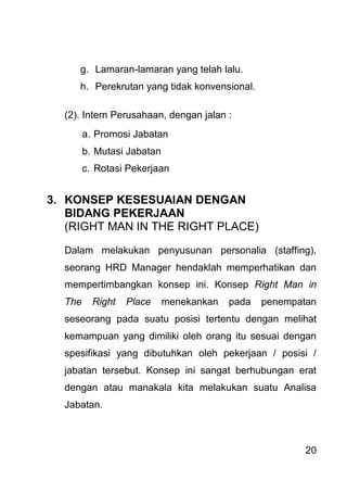 20 
g. Lamaran-lamaran yang telah lalu. 
h. Perekrutan yang tidak konvensional. 
(2). Intern Perusahaan, dengan jalan : 
a. Promosi Jabatan 
b. Mutasi Jabatan 
c. Rotasi Pekerjaan 
3. KONSEP KESESUAIAN DENGAN BIDANG PEKERJAAN (RIGHT MAN IN THE RIGHT PLACE) Dalam melakukan penyusunan personalia (staffing), seorang HRD Manager hendaklah memperhatikan dan mempertimbangkan konsep ini. Konsep Right Man in The Right Place menekankan pada penempatan seseorang pada suatu posisi tertentu dengan melihat kemampuan yang dimiliki oleh orang itu sesuai dengan spesifikasi yang dibutuhkan oleh pekerjaan / posisi / jabatan tersebut. Konsep ini sangat berhubungan erat dengan atau manakala kita melakukan suatu Analisa Jabatan.  