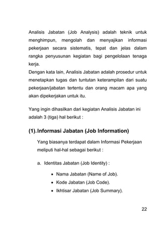 22 
Analisis Jabatan (Job Analysis) adalah teknik untuk menghimpun, mengolah dan menyajikan informasi pekerjaan secara sistematis, tepat dan jelas dalam rangka penyusunan kegiatan bagi pengelolaan tenaga kerja. Dengan kata lain, Analisis Jabatan adalah prosedur untuk menetapkan tugas dan tuntutan keterampilan dari suatu pekerjaan/jabatan tertentu dan orang macam apa yang akan dipekerjakan untuk itu. Yang ingin dihasilkan dari kegiatan Analisis Jabatan ini adalah 3 (tiga) hal berikut : (1). Informasi Jabatan (Job Information) Yang biasanya terdapat dalam Informasi Pekerjaan meliputi hal-hal sebagai berikut : 
a. Identitas Jabatan (Job Identity) : 
 Nama Jabatan (Name of Job). 
 Kode Jabatan (Job Code). 
 Ikhtisar Jabatan (Job Summary). 
 