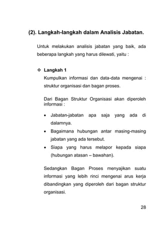 28 
(2). Langkah-langkah dalam Analisis Jabatan. Untuk melakukan analisis jabatan yang baik, ada beberapa langkah yang harus dilewati, yaitu : 
 Langkah 1 
Kumpulkan informasi dan data-data mengenai : struktur organisasi dan bagan proses. Dari Bagan Struktur Organisasi akan diperoleh informasi : 
 Jabatan-jabatan apa saja yang ada di dalamnya. 
 Bagaimana hubungan antar masing-masing jabatan yang ada tersebut. 
 Siapa yang harus melapor kepada siapa (hubungan atasan – bawahan). 
Sedangkan Bagan Proses menyajikan suatu informasi yang lebih rinci mengenai arus kerja dibandingkan yang diperoleh dari bagan struktur organisasi. 
 
