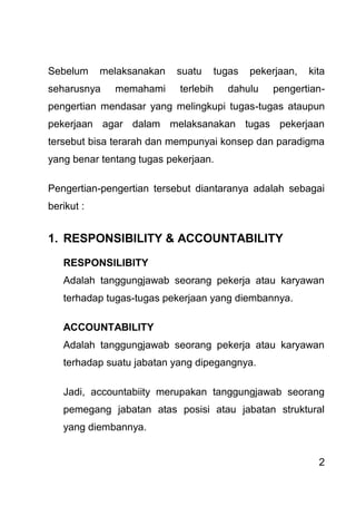 2 
Sebelum melaksanakan suatu tugas pekerjaan, kita seharusnya memahami terlebih dahulu pengertian- pengertian mendasar yang melingkupi tugas-tugas ataupun pekerjaan agar dalam melaksanakan tugas pekerjaan tersebut bisa terarah dan mempunyai konsep dan paradigma yang benar tentang tugas pekerjaan. Pengertian-pengertian tersebut diantaranya adalah sebagai berikut : 
1. RESPONSIBILITY & ACCOUNTABILITY 
RESPONSILIBITY Adalah tanggungjawab seorang pekerja atau karyawan terhadap tugas-tugas pekerjaan yang diembannya. ACCOUNTABILITY Adalah tanggungjawab seorang pekerja atau karyawan terhadap suatu jabatan yang dipegangnya. Jadi, accountabiity merupakan tanggungjawab seorang pemegang jabatan atas posisi atau jabatan struktural yang diembannya.  