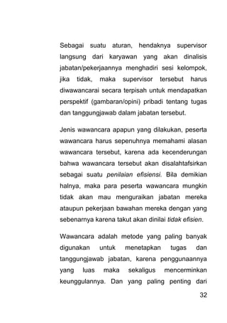 32 
Sebagai suatu aturan, hendaknya supervisor langsung dari karyawan yang akan dinalisis jabatan/pekerjaannya menghadiri sesi kelompok, jika tidak, maka supervisor tersebut harus diwawancarai secara terpisah untuk mendapatkan perspektif (gambaran/opini) pribadi tentang tugas dan tanggungjawab dalam jabatan tersebut. Jenis wawancara apapun yang dilakukan, peserta wawancara harus sepenuhnya memahami alasan wawancara tersebut, karena ada kecenderungan bahwa wawancara tersebut akan disalahtafsirkan sebagai suatu penilaian efisiensi. Bila demikian halnya, maka para peserta wawancara mungkin tidak akan mau menguraikan jabatan mereka ataupun pekerjaan bawahan mereka dengan yang sebenarnya karena takut akan dinilai tidak efisien. 
Wawancara adalah metode yang paling banyak digunakan untuk menetapkan tugas dan tanggungjawab jabatan, karena penggunaannya yang luas maka sekaligus mencerminkan keunggulannya. Dan yang paling penting dari  
