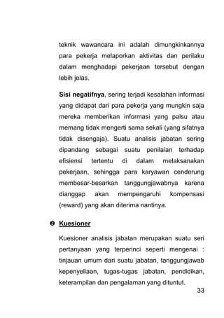 33 
teknik wawancara ini adalah dimungkinkannya para pekerja melaporkan aktivitas dan perilaku dalam menghadapi pekerjaan tersebut dengan lebih jelas. Sisi negatifnya, sering terjadi kesalahan informasi yang didapat dari para pekerja yang mungkin saja mereka memberikan informasi yang palsu atau memang tidak mengerti sama sekali (yang sifatnya tidak disengaja). Suatu analisis jabatan sering dipandang sebagai suatu penilaian terhadap efisiensi tertentu di dalam melaksanakan pekerjaan, sehingga para karyawan cenderung membesar-besarkan tanggungjawabnya karena dianggap akan mempengaruhi kompensasi (reward) yang akan diterima nantinya. 
 Kuesioner 
Kuesioner analisis jabatan merupakan suatu seri pertanyaan yang terperinci seperti mengenai : tinjauan umum dari suatu jabatan, tanggungjawab kepenyeliaan, tugas-tugas jabatan, pendidikan, keterampilan dan pengalaman yang dituntut.  
