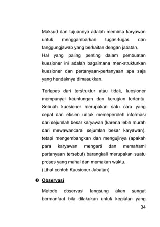 34 
Maksud dan tujuannya adalah meminta karyawan untuk menggambarkan tugas-tugas dan tanggungjawab yang berkaitan dengan jabatan. Hal yang paling penting dalam pembuatan kuesioner ini adalah bagaimana men-strukturkan kuesioner dan pertanyaan-pertanyaan apa saja yang hendaknya dimasukkan. Terlepas dari terstruktur atau tidak, kuesioner mempunyai keuntungan dan kerugian tertentu. Sebuah kuesioner merupakan satu cara yang cepat dan efisien untuk memeperoleh informasi dari sejumlah besar karyawan (karena lebih murah dari mewawancarai sejumlah besar karyawan), tetapi mengembangkan dan mengujinya (apakah para karyawan mengerti dan memahami pertanyaan tersebut) barangkali merupakan suatu proses yang mahal dan memakan waktu. (Lihat contoh Kuesioner Jabatan) 
 Observasi 
Metode observasi langsung akan sangat bermanfaat bila dilakukan untuk kegiatan yang  