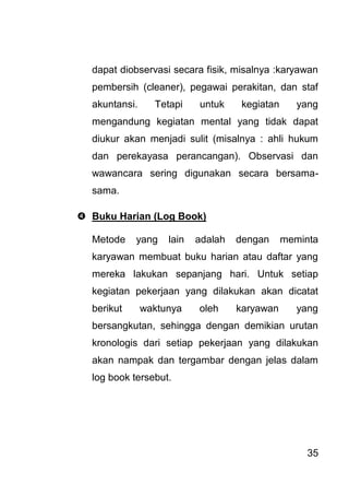 35 
dapat diobservasi secara fisik, misalnya :karyawan pembersih (cleaner), pegawai perakitan, dan staf akuntansi. Tetapi untuk kegiatan yang mengandung kegiatan mental yang tidak dapat diukur akan menjadi sulit (misalnya : ahli hukum dan perekayasa perancangan). Observasi dan wawancara sering digunakan secara bersama- sama. 
 Buku Harian (Log Book) 
Metode yang lain adalah dengan meminta karyawan membuat buku harian atau daftar yang mereka lakukan sepanjang hari. Untuk setiap kegiatan pekerjaan yang dilakukan akan dicatat berikut waktunya oleh karyawan yang bersangkutan, sehingga dengan demikian urutan kronologis dari setiap pekerjaan yang dilakukan akan nampak dan tergambar dengan jelas dalam log book tersebut.  