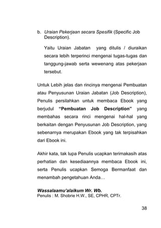 38 
b. Uraian Pekerjaan secara Spesifik (Specific Job Description). 
Yaitu Uraian Jabatan yang ditulis / diuraikan secara lebih terperinci mengenai tugas-tugas dan tanggung-jawab serta wewenang atas pekerjaan tersebut. Untuk Lebih jelas dan rincinya mengenai Pembuatan atau Penyusunan Uraian Jabatan (Job Description), Penulis persilahkan untuk membaca Ebook yang berjudul “Pembuatan Job Description” yang membahas secara rinci mengenai hal-hal yang berkaitan dengan Penyusunan Job Description, yang sebenarnya merupakan Ebook yang tak terpisahkan dari Ebook ini. Akhir kata, tak lupa Penulis ucapkan terimakasih atas perhatian dan kesediaannya membaca Ebook ini, serta Penulis ucapkan Semoga Bermanfaat dan menambah pengetahuan Anda… Wassalaamu’alaikum Wr. Wb. Penulis : M. Shobrie H.W., SE, CPHR, CPTr. 
 