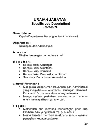 42 
URAIAN JABATAN (Specific Job Description) (contoh 2) Nama Jabatan : Kepala Departemen Keuangan dan Administrasi Departemen : Keuangan dan Administrasi A t a s a n : Direktur Keuangan dan Administrasi B a w a h a n : 
 Kepala Seksi Keuangan 
 Kepala Seksi Akuntansi 
 Kepala Seksi Komersil 
 Kepala Seksi Personalia dan Umum 
 Sekretaris Departemen Administrasi 
Lingkup Pekerjaan : 
 Mengelola Departemen Keuangan dan Administrasi yang meliputi Seksi Akuntansi, Keuangan, Komersil, Personalia & Umum serta seorang sekretaris. 
 Mengupayakan perbaikan secara terus menerus untuk mencapai hasil yang terbaik. 
T u g a s : 
 Memeriksa dan memberi tandatangan pada slip kas/bank baik yang keluar maupun masuk. 
 Memeriksa dan memberi paraf pada semua kwitansi penagihan kepada customer.  