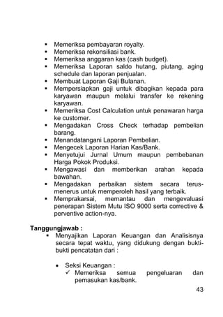 43 
 Memeriksa pembayaran royalty. 
 Memeriksa rekonsiliasi bank. 
 Memeriksa anggaran kas (cash budget). 
 Memeriksa Laporan saldo hutang, piutang, aging schedule dan laporan penjualan. 
 Membuat Laporan Gaji Bulanan. 
 Mempersiapkan gaji untuk dibagikan kepada para karyawan maupun melalui transfer ke rekening karyawan. 
 Memeriksa Cost Calculation untuk penawaran harga ke customer. 
 Mengadakan Cross Check terhadap pembelian barang. 
 Menandatangani Laporan Pembelian. 
 Mengecek Laporan Harian Kas/Bank. 
 Menyetujui Jurnal Umum maupun pembebanan Harga Pokok Produksi. 
 Mengawasi dan memberikan arahan kepada bawahan. 
 Mengadakan perbaikan sistem secara terus- menerus untuk memperoleh hasil yang terbaik. 
 Memprakarsai, memantau dan mengevaluasi penerapan Sistem Mutu ISO 9000 serta corrective & perventive action-nya. 
Tanggungjawab : 
 Menyajikan Laporan Keuangan dan Analisisnya secara tepat waktu, yang didukung dengan bukti- bukti pencatatan dari : 
 Seksi Keuangan : 
 Memeriksa semua pengeluaran dan pemasukan kas/bank.  