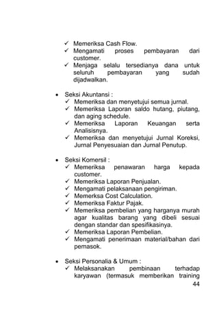 44 
 Memeriksa Cash Flow. 
 Mengamati proses pembayaran dari customer. 
 Menjaga selalu tersedianya dana untuk seluruh pembayaran yang sudah dijadwalkan. 
 Seksi Akuntansi : 
 Memeriksa dan menyetujui semua jurnal. 
 Memeriksa Laporan saldo hutang, piutang, dan aging schedule. 
 Memeriksa Laporan Keuangan serta Analisisnya. 
 Memeriksa dan menyetujui Jurnal Koreksi, Jurnal Penyesuaian dan Jurnal Penutup. 
 Seksi Komersil : 
 Memeriksa penawaran harga kepada customer. 
 Memeriksa Laporan Penjualan. 
 Mengamati pelaksanaan pengiriman. 
 Memerksa Cost Calculation. 
 Memeriksa Faktur Pajak. 
 Memeriksa pembelian yang harganya murah agar kualitas barang yang dibeli sesuai dengan standar dan spesifikasinya. 
 Memeriksa Laporan Pembelian. 
 Mengamati penerimaan material/bahan dari pemasok. 
 Seksi Personalia & Umum : 
 Melaksanakan pembinaan terhadap karyawan (termasuk memberikan training  