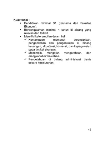 46 
Kualifikasi : 
 Pendidikan minimal S1 (terutama dari Fakultas Ekonomi). 
 Berpengalaman minimal 4 tahun di bidang yang relevan dan terkait. 
 Memiliki keterampilan dalam hal : 
 Kemampuan membuat perencanaan, pengendalian dan pengontrolan di bidang keuangan, akuntansi, komersil, dan kepegawaian pada tingkat strategis. 
 Memimpin, mengatur, mengarahkan, dan mengkoordinir bawahan. 
 Pengetahuan di bidang administrasi bisnis secara keseluruhan. 
 