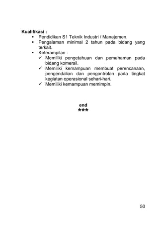 50 
Kualifikasi : 
 Pendidikan S1 Teknik Industri / Manajemen. 
 Pengalaman minimal 2 tahun pada bidang yang terkait. 
 Keterampilan : 
 Memiliki pengetahuan dan pemahaman pada bidang komersil. 
 Memiliki kemampuan membuat perencanaan, pengendalian dan pengontrolan pada tingkat kegiatan operasional sehari-hari. 
 Memiliki kemampuan memimpin. 
end *** 