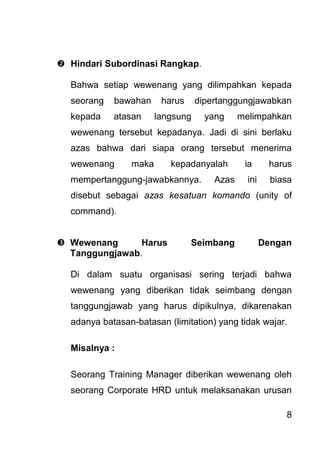 8 
 Hindari Subordinasi Rangkap. 
Bahwa setiap wewenang yang dilimpahkan kepada seorang bawahan harus dipertanggungjawabkan kepada atasan langsung yang melimpahkan wewenang tersebut kepadanya. Jadi di sini berlaku azas bahwa dari siapa orang tersebut menerima wewenang maka kepadanyalah ia harus mempertanggung-jawabkannya. Azas ini biasa disebut sebagai azas kesatuan komando (unity of command). 
 Wewenang Harus Seimbang Dengan Tanggungjawab. 
Di dalam suatu organisasi sering terjadi bahwa wewenang yang diberikan tidak seimbang dengan tanggungjawab yang harus dipikulnya, dikarenakan adanya batasan-batasan (limitation) yang tidak wajar. Misalnya : 
Seorang Training Manager diberikan wewenang oleh seorang Corporate HRD untuk melaksanakan urusan  