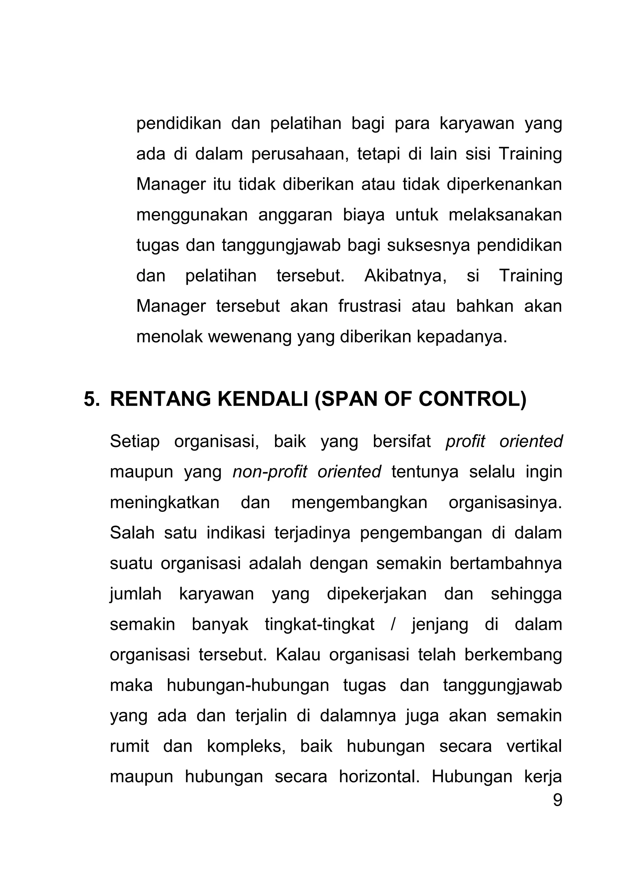 9 
pendidikan dan pelatihan bagi para karyawan yang ada di dalam perusahaan, tetapi di lain sisi Training Manager itu tidak diberikan atau tidak diperkenankan menggunakan anggaran biaya untuk melaksanakan tugas dan tanggungjawab bagi suksesnya pendidikan dan pelatihan tersebut. Akibatnya, si Training Manager tersebut akan frustrasi atau bahkan akan menolak wewenang yang diberikan kepadanya. 
5. RENTANG KENDALI (SPAN OF CONTROL) 
Setiap organisasi, baik yang bersifat profit oriented maupun yang non-profit oriented tentunya selalu ingin meningkatkan dan mengembangkan organisasinya. Salah satu indikasi terjadinya pengembangan di dalam suatu organisasi adalah dengan semakin bertambahnya jumlah karyawan yang dipekerjakan dan sehingga semakin banyak tingkat-tingkat / jenjang di dalam organisasi tersebut. Kalau organisasi telah berkembang maka hubungan-hubungan tugas dan tanggungjawab yang ada dan terjalin di dalamnya juga akan semakin rumit dan kompleks, baik hubungan secara vertikal maupun hubungan secara horizontal. Hubungan kerja  