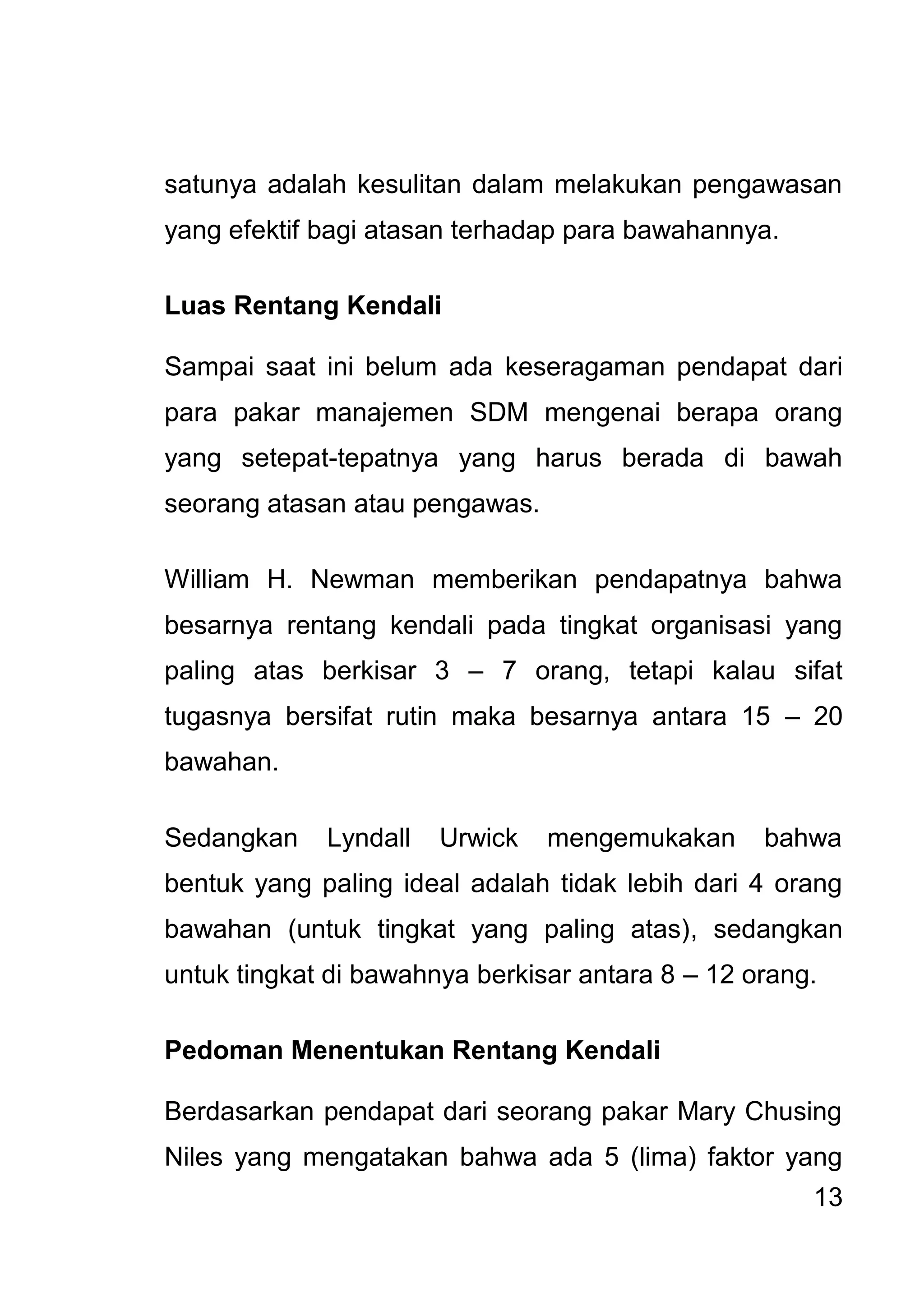13 
satunya adalah kesulitan dalam melakukan pengawasan yang efektif bagi atasan terhadap para bawahannya. Luas Rentang Kendali Sampai saat ini belum ada keseragaman pendapat dari para pakar manajemen SDM mengenai berapa orang yang setepat-tepatnya yang harus berada di bawah seorang atasan atau pengawas. William H. Newman memberikan pendapatnya bahwa besarnya rentang kendali pada tingkat organisasi yang paling atas berkisar 3 – 7 orang, tetapi kalau sifat tugasnya bersifat rutin maka besarnya antara 15 – 20 bawahan. Sedangkan Lyndall Urwick mengemukakan bahwa bentuk yang paling ideal adalah tidak lebih dari 4 orang bawahan (untuk tingkat yang paling atas), sedangkan untuk tingkat di bawahnya berkisar antara 8 – 12 orang. Pedoman Menentukan Rentang Kendali 
Berdasarkan pendapat dari seorang pakar Mary Chusing Niles yang mengatakan bahwa ada 5 (lima) faktor yang  