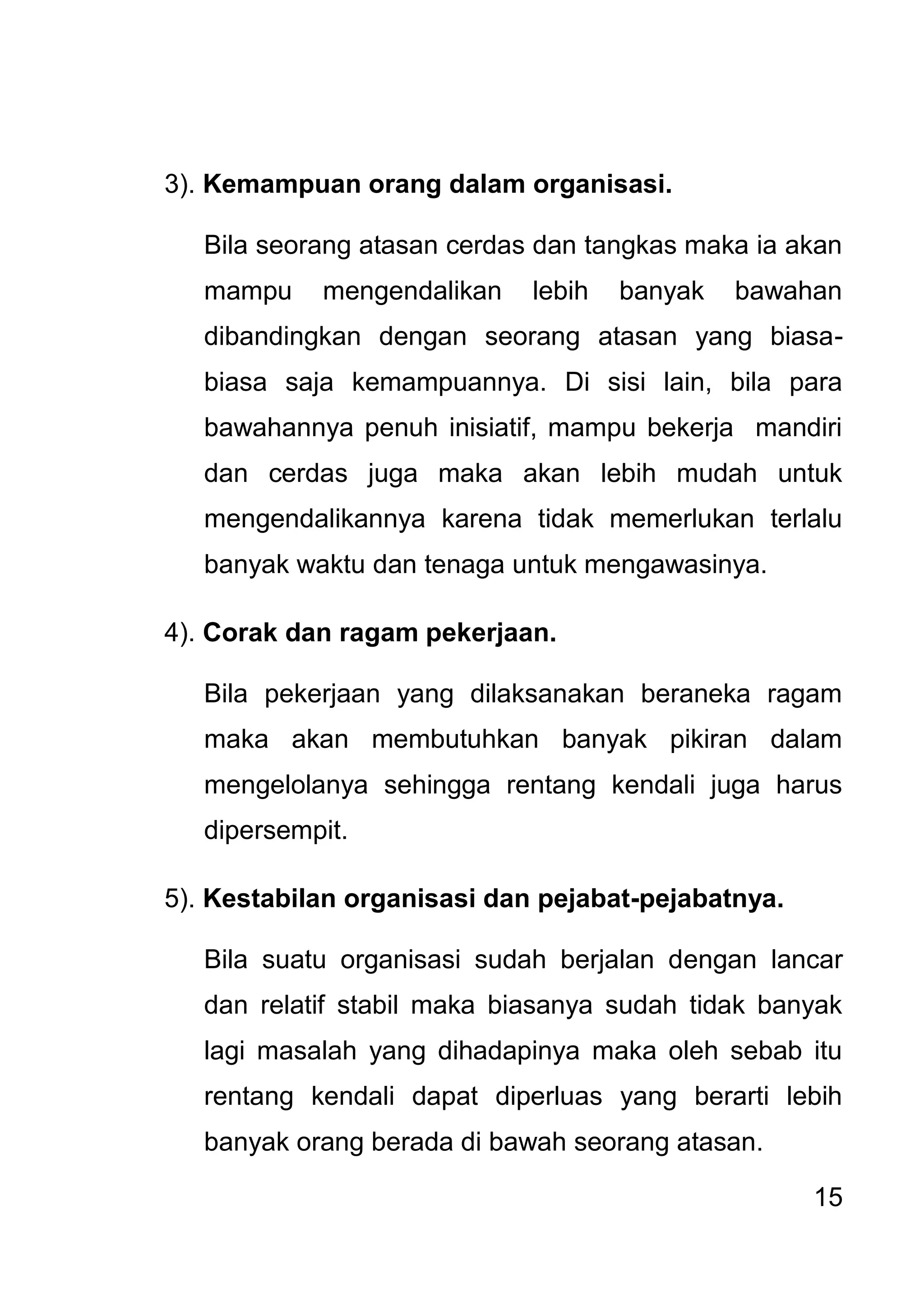 15 
3). Kemampuan orang dalam organisasi. Bila seorang atasan cerdas dan tangkas maka ia akan mampu mengendalikan lebih banyak bawahan dibandingkan dengan seorang atasan yang biasa- biasa saja kemampuannya. Di sisi lain, bila para bawahannya penuh inisiatif, mampu bekerja mandiri dan cerdas juga maka akan lebih mudah untuk mengendalikannya karena tidak memerlukan terlalu banyak waktu dan tenaga untuk mengawasinya. 4). Corak dan ragam pekerjaan. Bila pekerjaan yang dilaksanakan beraneka ragam maka akan membutuhkan banyak pikiran dalam mengelolanya sehingga rentang kendali juga harus dipersempit. 5). Kestabilan organisasi dan pejabat-pejabatnya. Bila suatu organisasi sudah berjalan dengan lancar dan relatif stabil maka biasanya sudah tidak banyak lagi masalah yang dihadapinya maka oleh sebab itu rentang kendali dapat diperluas yang berarti lebih banyak orang berada di bawah seorang atasan.  