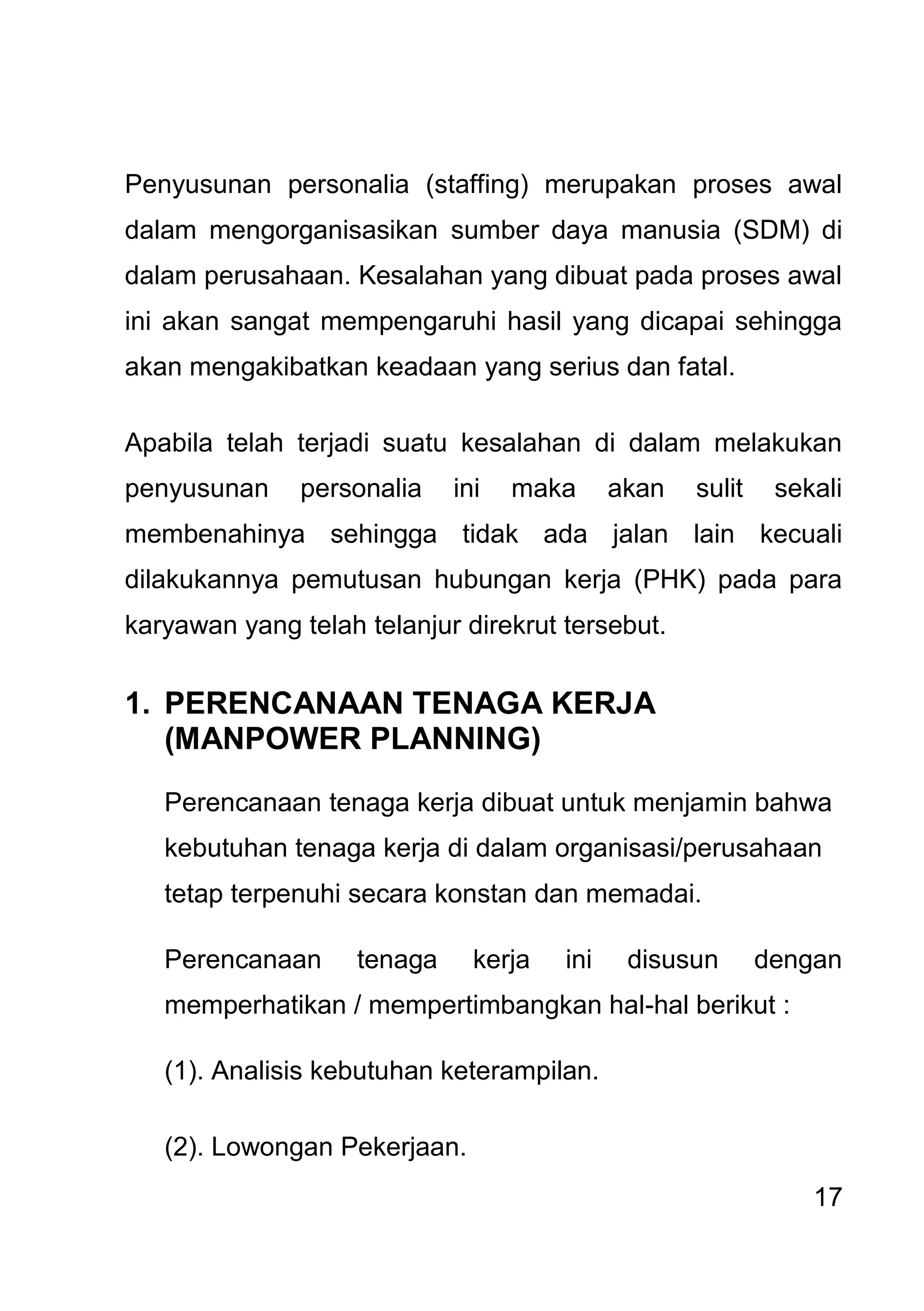 17 
Penyusunan personalia (staffing) merupakan proses awal dalam mengorganisasikan sumber daya manusia (SDM) di dalam perusahaan. Kesalahan yang dibuat pada proses awal ini akan sangat mempengaruhi hasil yang dicapai sehingga akan mengakibatkan keadaan yang serius dan fatal. Apabila telah terjadi suatu kesalahan di dalam melakukan penyusunan personalia ini maka akan sulit sekali membenahinya sehingga tidak ada jalan lain kecuali dilakukannya pemutusan hubungan kerja (PHK) pada para karyawan yang telah telanjur direkrut tersebut. 
1. PERENCANAAN TENAGA KERJA (MANPOWER PLANNING) 
Perencanaan tenaga kerja dibuat untuk menjamin bahwa kebutuhan tenaga kerja di dalam organisasi/perusahaan tetap terpenuhi secara konstan dan memadai. Perencanaan tenaga kerja ini disusun dengan memperhatikan / mempertimbangkan hal-hal berikut : (1). Analisis kebutuhan keterampilan. (2). Lowongan Pekerjaan.  