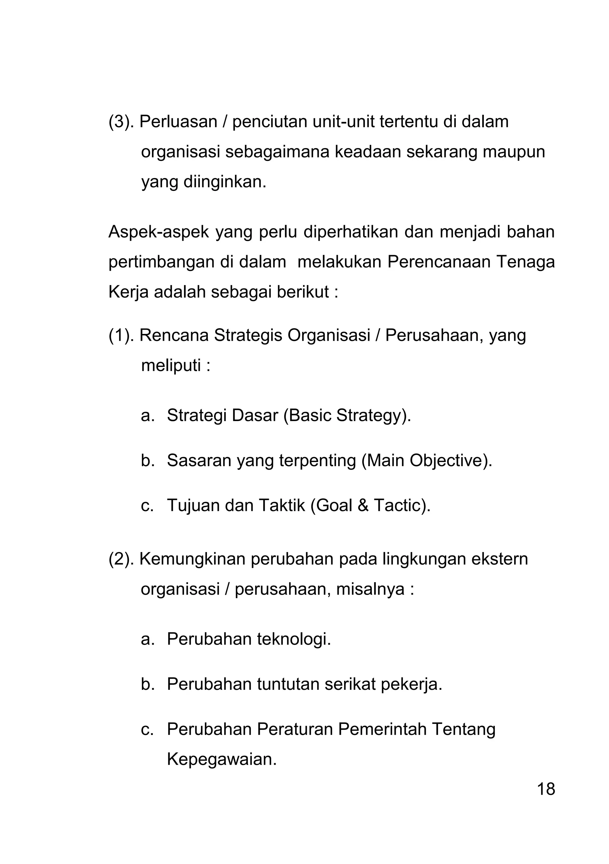 18 
(3). Perluasan / penciutan unit-unit tertentu di dalam organisasi sebagaimana keadaan sekarang maupun yang diinginkan. Aspek-aspek yang perlu diperhatikan dan menjadi bahan pertimbangan di dalam melakukan Perencanaan Tenaga Kerja adalah sebagai berikut : (1). Rencana Strategis Organisasi / Perusahaan, yang meliputi : 
a. Strategi Dasar (Basic Strategy). 
b. Sasaran yang terpenting (Main Objective). 
c. Tujuan dan Taktik (Goal & Tactic). 
(2). Kemungkinan perubahan pada lingkungan ekstern organisasi / perusahaan, misalnya : 
a. Perubahan teknologi. 
b. Perubahan tuntutan serikat pekerja. 
c. Perubahan Peraturan Pemerintah Tentang Kepegawaian.  