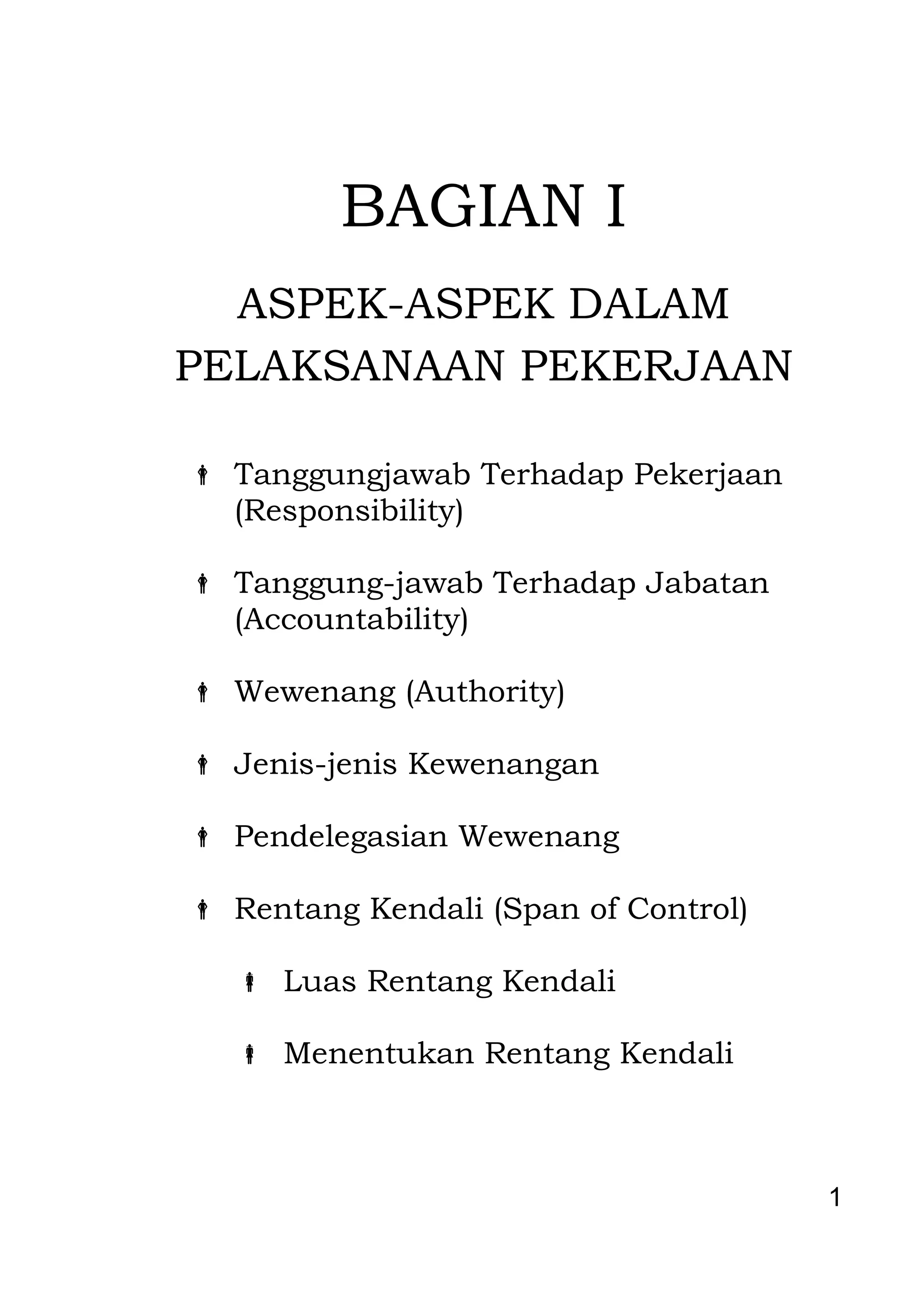 1 
BAGIAN I ASPEK-ASPEK DALAM PELAKSANAAN PEKERJAAN 
 Tanggungjawab Terhadap Pekerjaan (Responsibility) 
 Tanggung-jawab Terhadap Jabatan 
(Accountability) 
 Wewenang (Authority) 
 Jenis-jenis Kewenangan 
 Pendelegasian Wewenang 
 Rentang Kendali (Span of Control) 
 Luas Rentang Kendali 
 Menentukan Rentang Kendali 
 