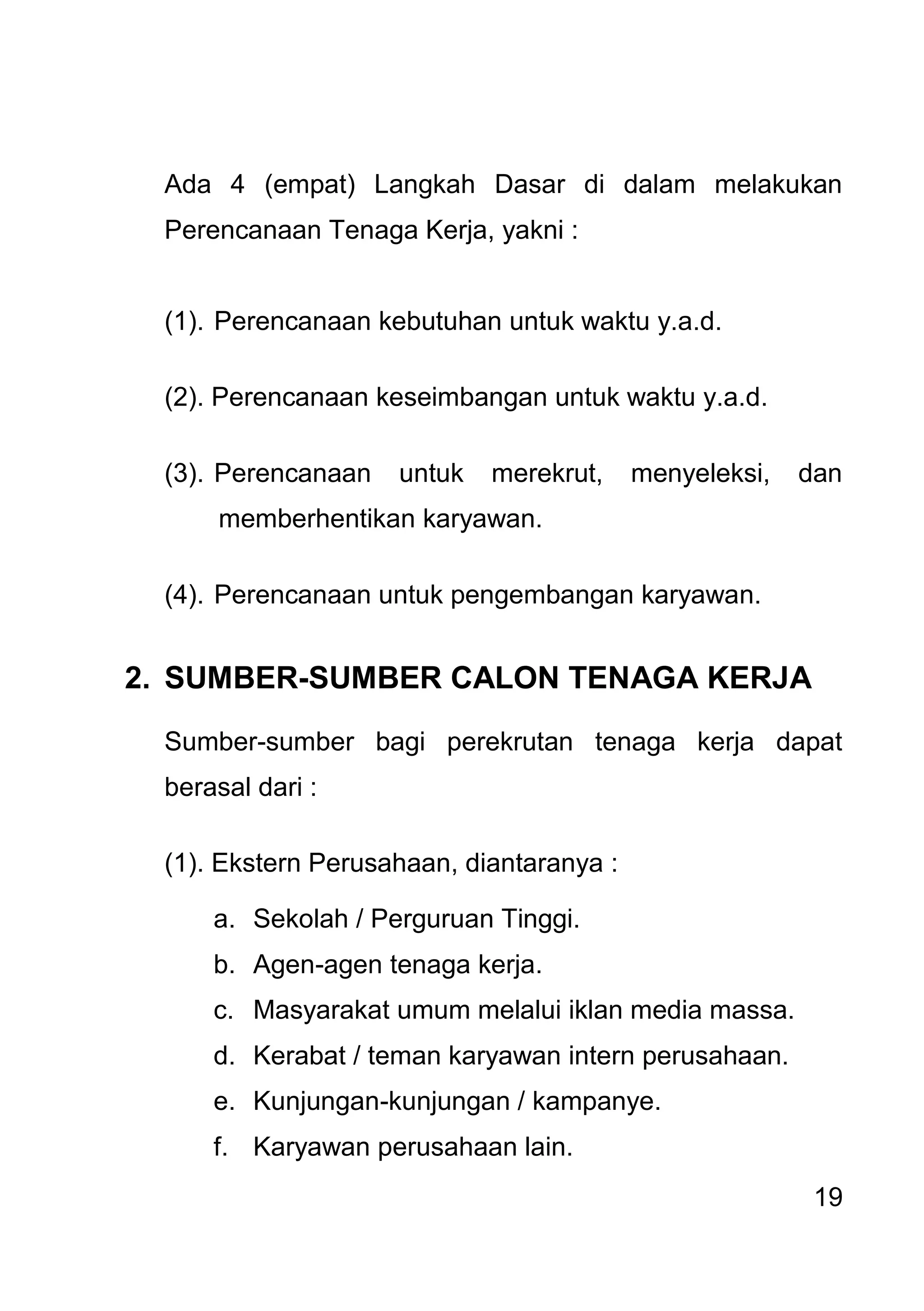 19 
Ada 4 (empat) Langkah Dasar di dalam melakukan Perencanaan Tenaga Kerja, yakni : (1). Perencanaan kebutuhan untuk waktu y.a.d. (2). Perencanaan keseimbangan untuk waktu y.a.d. (3). Perencanaan untuk merekrut, menyeleksi, dan memberhentikan karyawan. (4). Perencanaan untuk pengembangan karyawan. 
2. SUMBER-SUMBER CALON TENAGA KERJA 
Sumber-sumber bagi perekrutan tenaga kerja dapat berasal dari : (1). Ekstern Perusahaan, diantaranya : 
a. Sekolah / Perguruan Tinggi. 
b. Agen-agen tenaga kerja. 
c. Masyarakat umum melalui iklan media massa. 
d. Kerabat / teman karyawan intern perusahaan. 
e. Kunjungan-kunjungan / kampanye. 
f. Karyawan perusahaan lain.  