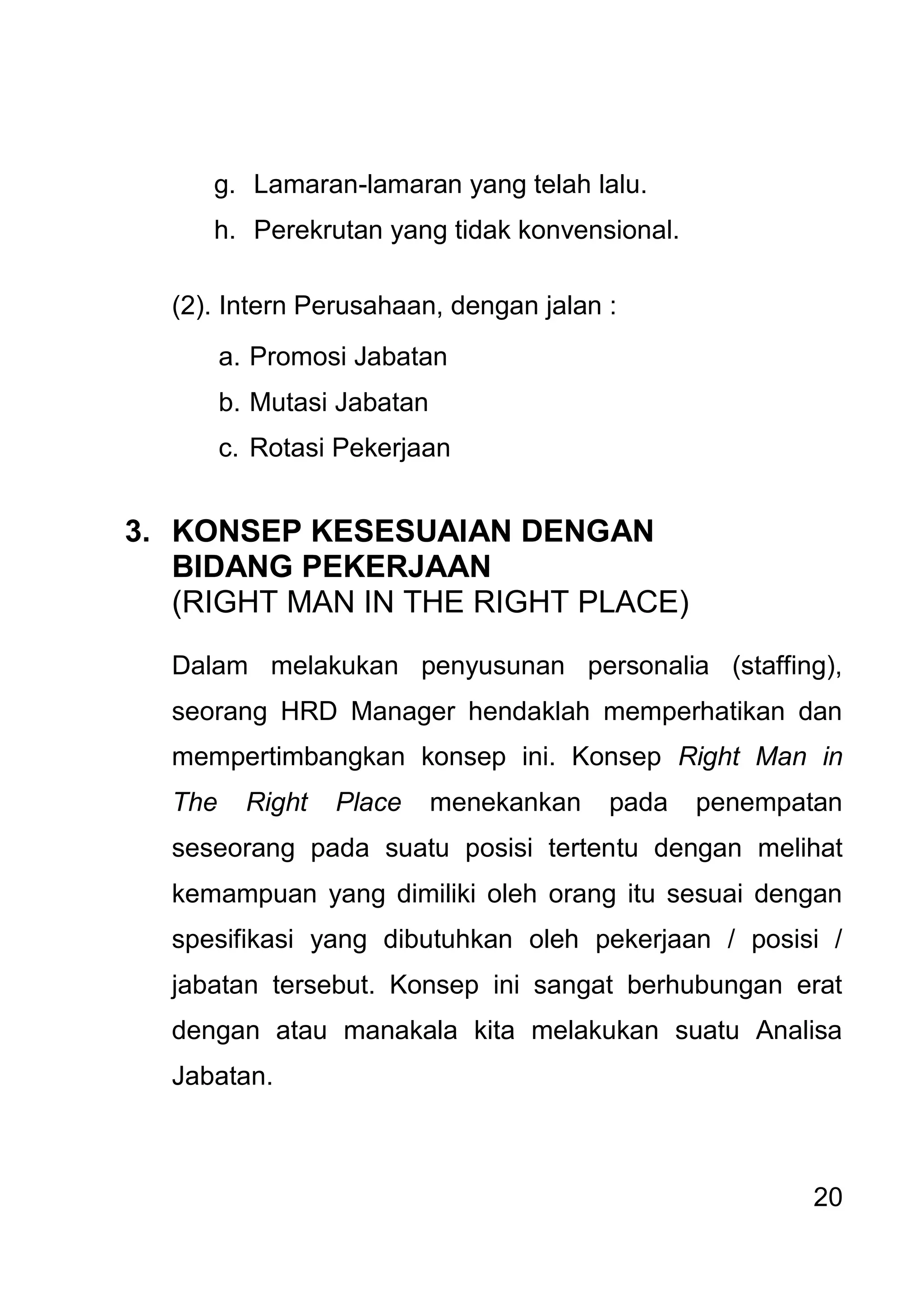 20 
g. Lamaran-lamaran yang telah lalu. 
h. Perekrutan yang tidak konvensional. 
(2). Intern Perusahaan, dengan jalan : 
a. Promosi Jabatan 
b. Mutasi Jabatan 
c. Rotasi Pekerjaan 
3. KONSEP KESESUAIAN DENGAN BIDANG PEKERJAAN (RIGHT MAN IN THE RIGHT PLACE) Dalam melakukan penyusunan personalia (staffing), seorang HRD Manager hendaklah memperhatikan dan mempertimbangkan konsep ini. Konsep Right Man in The Right Place menekankan pada penempatan seseorang pada suatu posisi tertentu dengan melihat kemampuan yang dimiliki oleh orang itu sesuai dengan spesifikasi yang dibutuhkan oleh pekerjaan / posisi / jabatan tersebut. Konsep ini sangat berhubungan erat dengan atau manakala kita melakukan suatu Analisa Jabatan.  