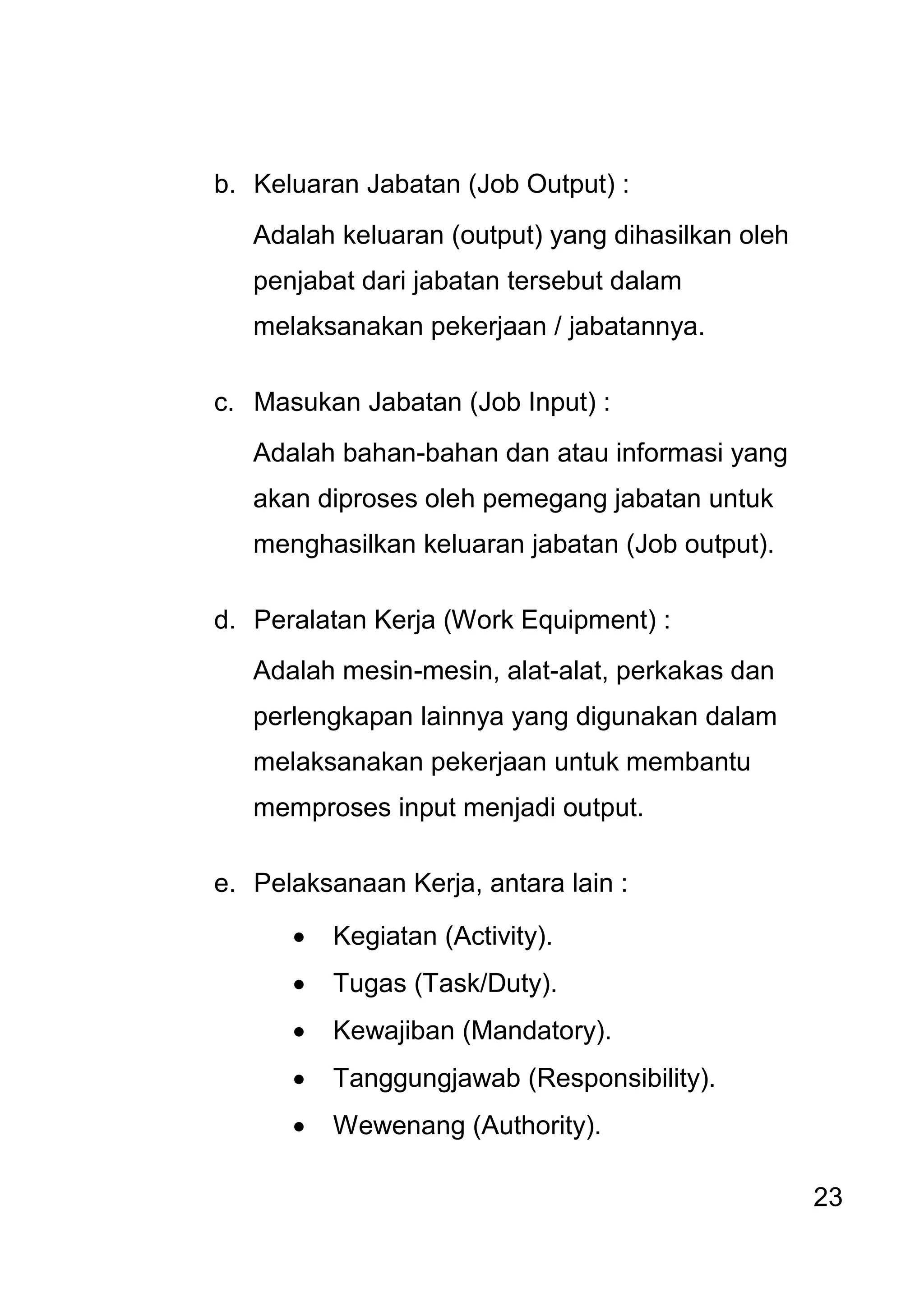 23 
b. Keluaran Jabatan (Job Output) : 
Adalah keluaran (output) yang dihasilkan oleh penjabat dari jabatan tersebut dalam melaksanakan pekerjaan / jabatannya. 
c. Masukan Jabatan (Job Input) : 
Adalah bahan-bahan dan atau informasi yang akan diproses oleh pemegang jabatan untuk menghasilkan keluaran jabatan (Job output). 
d. Peralatan Kerja (Work Equipment) : 
Adalah mesin-mesin, alat-alat, perkakas dan perlengkapan lainnya yang digunakan dalam melaksanakan pekerjaan untuk membantu memproses input menjadi output. 
e. Pelaksanaan Kerja, antara lain : 
 Kegiatan (Activity). 
 Tugas (Task/Duty). 
 Kewajiban (Mandatory). 
 Tanggungjawab (Responsibility). 
 Wewenang (Authority).  