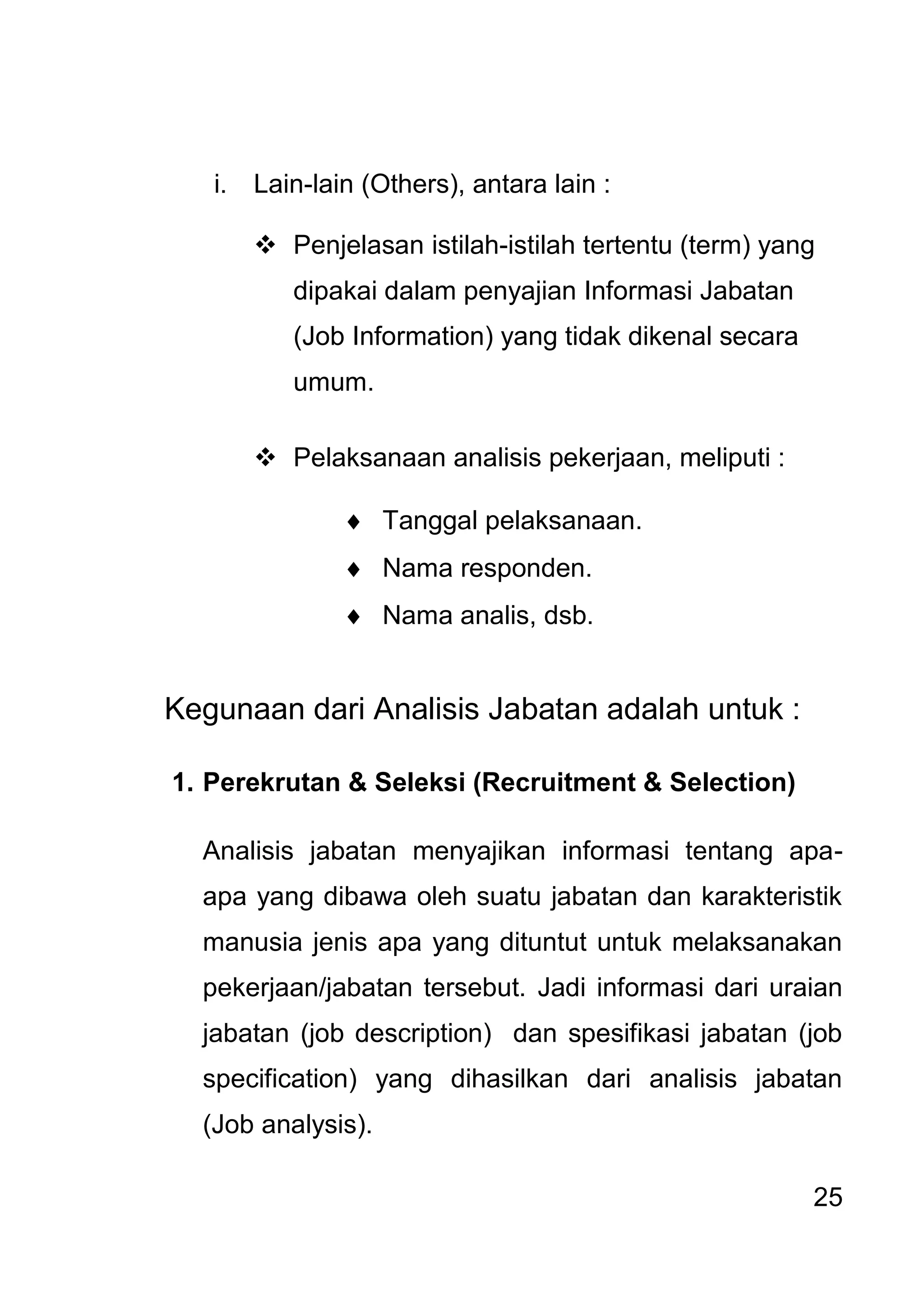25 
i. Lain-lain (Others), antara lain : 
 Penjelasan istilah-istilah tertentu (term) yang dipakai dalam penyajian Informasi Jabatan (Job Information) yang tidak dikenal secara umum. 
 Pelaksanaan analisis pekerjaan, meliputi : 
 Tanggal pelaksanaan. 
 Nama responden. 
 Nama analis, dsb. 
Kegunaan dari Analisis Jabatan adalah untuk : 1. Perekrutan & Seleksi (Recruitment & Selection) Analisis jabatan menyajikan informasi tentang apa- apa yang dibawa oleh suatu jabatan dan karakteristik manusia jenis apa yang dituntut untuk melaksanakan pekerjaan/jabatan tersebut. Jadi informasi dari uraian jabatan (job description) dan spesifikasi jabatan (job specification) yang dihasilkan dari analisis jabatan (Job analysis).  