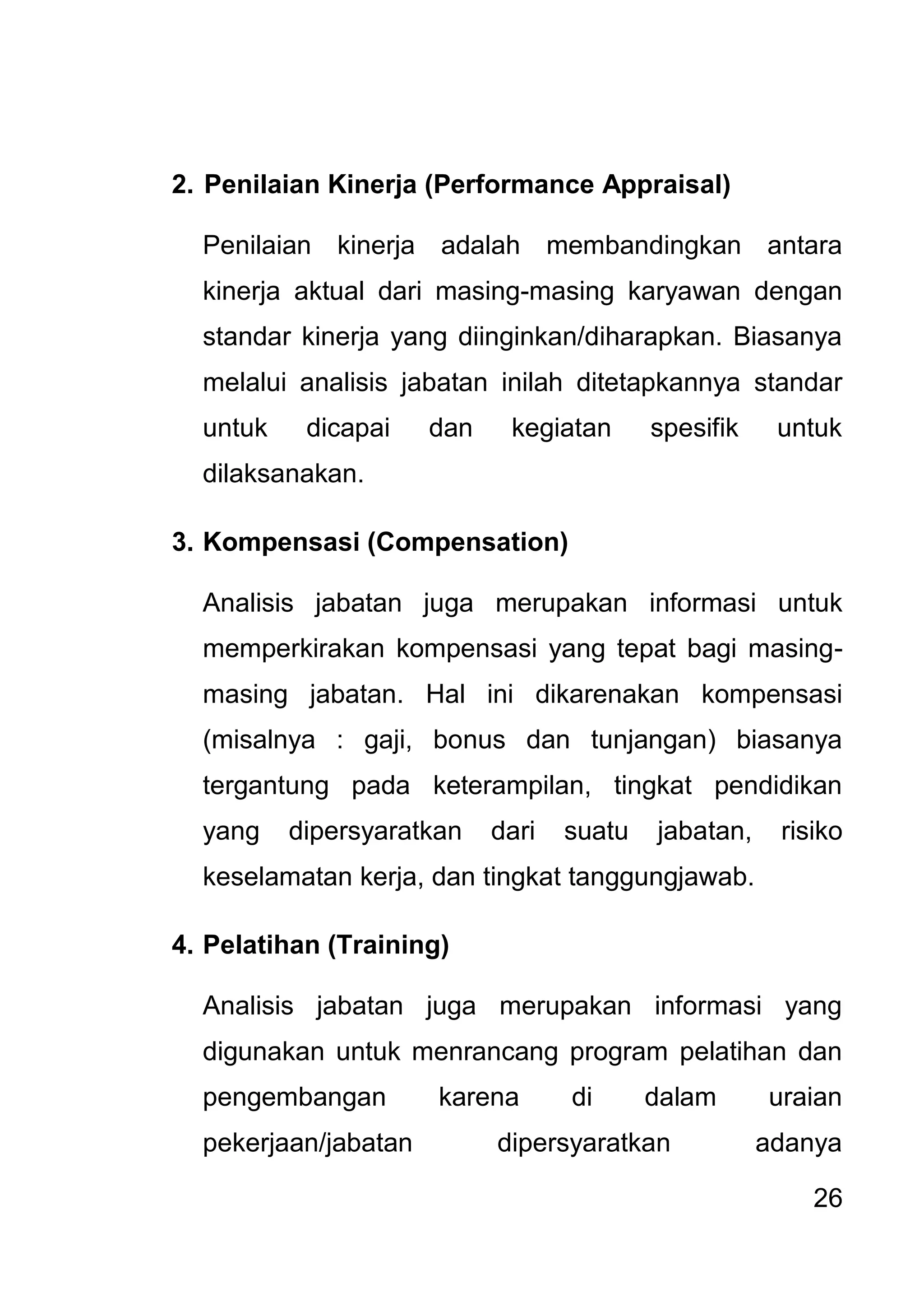 26 
2. Penilaian Kinerja (Performance Appraisal) Penilaian kinerja adalah membandingkan antara kinerja aktual dari masing-masing karyawan dengan standar kinerja yang diinginkan/diharapkan. Biasanya melalui analisis jabatan inilah ditetapkannya standar untuk dicapai dan kegiatan spesifik untuk dilaksanakan. 3. Kompensasi (Compensation) Analisis jabatan juga merupakan informasi untuk memperkirakan kompensasi yang tepat bagi masing- masing jabatan. Hal ini dikarenakan kompensasi (misalnya : gaji, bonus dan tunjangan) biasanya tergantung pada keterampilan, tingkat pendidikan yang dipersyaratkan dari suatu jabatan, risiko keselamatan kerja, dan tingkat tanggungjawab. 4. Pelatihan (Training) 
Analisis jabatan juga merupakan informasi yang digunakan untuk menrancang program pelatihan dan pengembangan karena di dalam uraian pekerjaan/jabatan dipersyaratkan adanya  