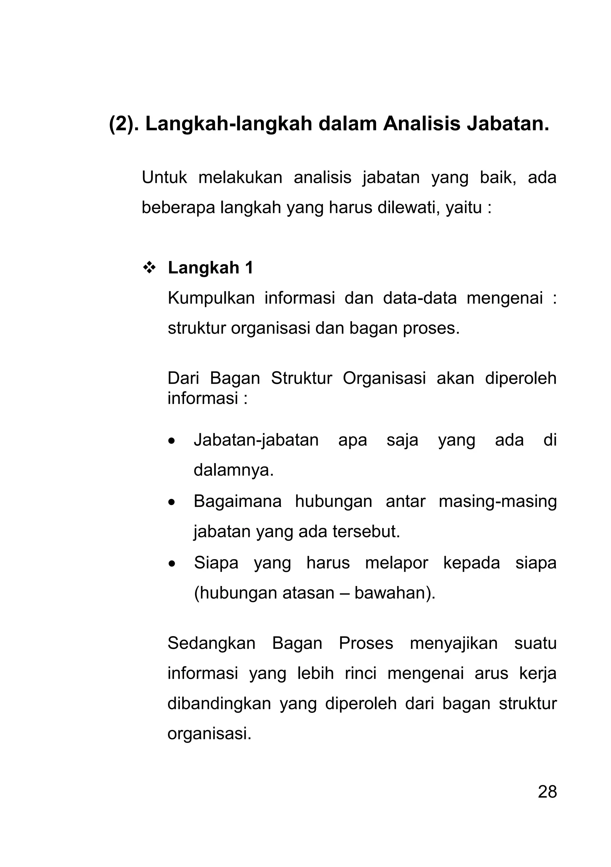 28 
(2). Langkah-langkah dalam Analisis Jabatan. Untuk melakukan analisis jabatan yang baik, ada beberapa langkah yang harus dilewati, yaitu : 
 Langkah 1 
Kumpulkan informasi dan data-data mengenai : struktur organisasi dan bagan proses. Dari Bagan Struktur Organisasi akan diperoleh informasi : 
 Jabatan-jabatan apa saja yang ada di dalamnya. 
 Bagaimana hubungan antar masing-masing jabatan yang ada tersebut. 
 Siapa yang harus melapor kepada siapa (hubungan atasan – bawahan). 
Sedangkan Bagan Proses menyajikan suatu informasi yang lebih rinci mengenai arus kerja dibandingkan yang diperoleh dari bagan struktur organisasi. 
 