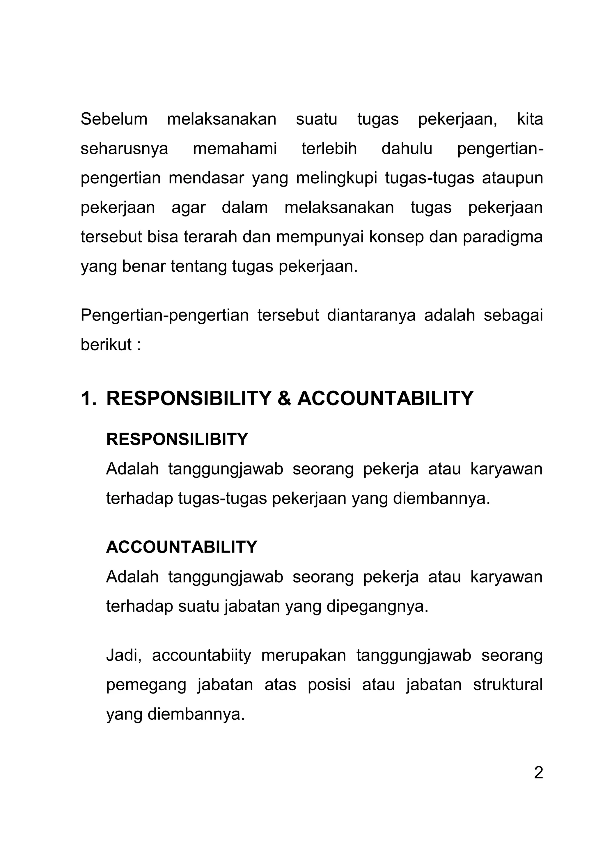 2 
Sebelum melaksanakan suatu tugas pekerjaan, kita seharusnya memahami terlebih dahulu pengertian- pengertian mendasar yang melingkupi tugas-tugas ataupun pekerjaan agar dalam melaksanakan tugas pekerjaan tersebut bisa terarah dan mempunyai konsep dan paradigma yang benar tentang tugas pekerjaan. Pengertian-pengertian tersebut diantaranya adalah sebagai berikut : 
1. RESPONSIBILITY & ACCOUNTABILITY 
RESPONSILIBITY Adalah tanggungjawab seorang pekerja atau karyawan terhadap tugas-tugas pekerjaan yang diembannya. ACCOUNTABILITY Adalah tanggungjawab seorang pekerja atau karyawan terhadap suatu jabatan yang dipegangnya. Jadi, accountabiity merupakan tanggungjawab seorang pemegang jabatan atas posisi atau jabatan struktural yang diembannya.  