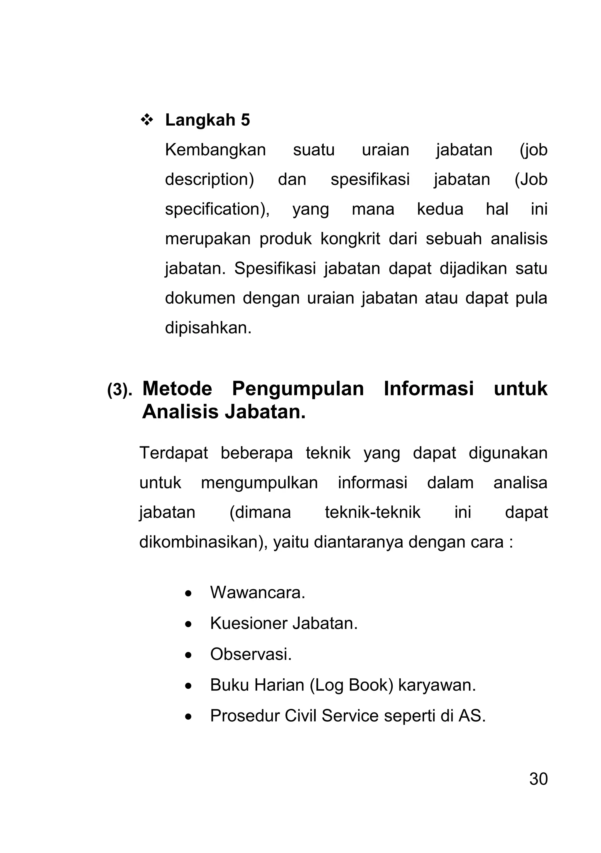 30 
 Langkah 5 
Kembangkan suatu uraian jabatan (job description) dan spesifikasi jabatan (Job specification), yang mana kedua hal ini merupakan produk kongkrit dari sebuah analisis jabatan. Spesifikasi jabatan dapat dijadikan satu dokumen dengan uraian jabatan atau dapat pula dipisahkan. (3). Metode Pengumpulan Informasi untuk Analisis Jabatan. Terdapat beberapa teknik yang dapat digunakan untuk mengumpulkan informasi dalam analisa jabatan (dimana teknik-teknik ini dapat dikombinasikan), yaitu diantaranya dengan cara : 
 Wawancara. 
 Kuesioner Jabatan. 
 Observasi. 
 Buku Harian (Log Book) karyawan. 
 Prosedur Civil Service seperti di AS. 
 