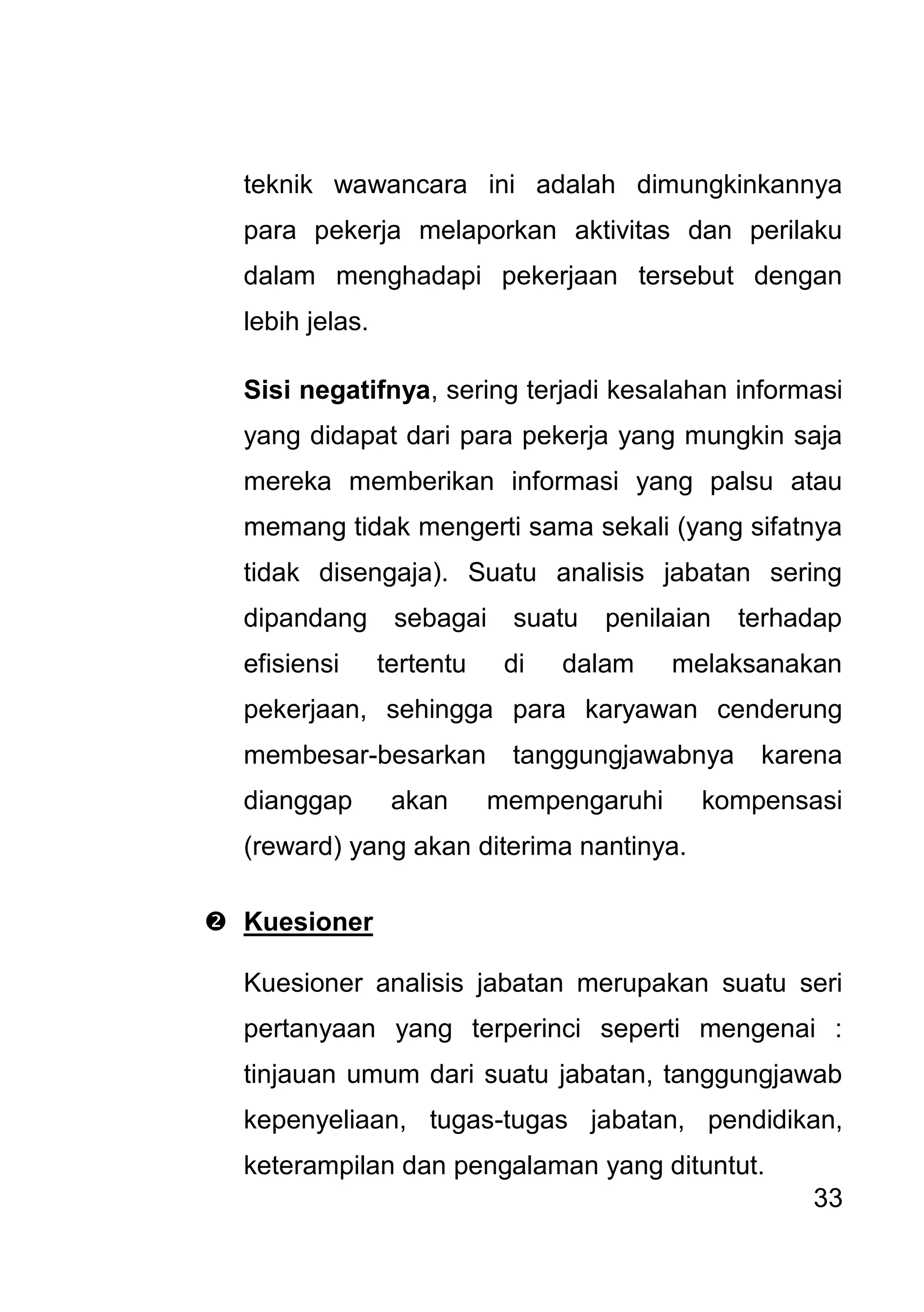 33 
teknik wawancara ini adalah dimungkinkannya para pekerja melaporkan aktivitas dan perilaku dalam menghadapi pekerjaan tersebut dengan lebih jelas. Sisi negatifnya, sering terjadi kesalahan informasi yang didapat dari para pekerja yang mungkin saja mereka memberikan informasi yang palsu atau memang tidak mengerti sama sekali (yang sifatnya tidak disengaja). Suatu analisis jabatan sering dipandang sebagai suatu penilaian terhadap efisiensi tertentu di dalam melaksanakan pekerjaan, sehingga para karyawan cenderung membesar-besarkan tanggungjawabnya karena dianggap akan mempengaruhi kompensasi (reward) yang akan diterima nantinya. 
 Kuesioner 
Kuesioner analisis jabatan merupakan suatu seri pertanyaan yang terperinci seperti mengenai : tinjauan umum dari suatu jabatan, tanggungjawab kepenyeliaan, tugas-tugas jabatan, pendidikan, keterampilan dan pengalaman yang dituntut.  
