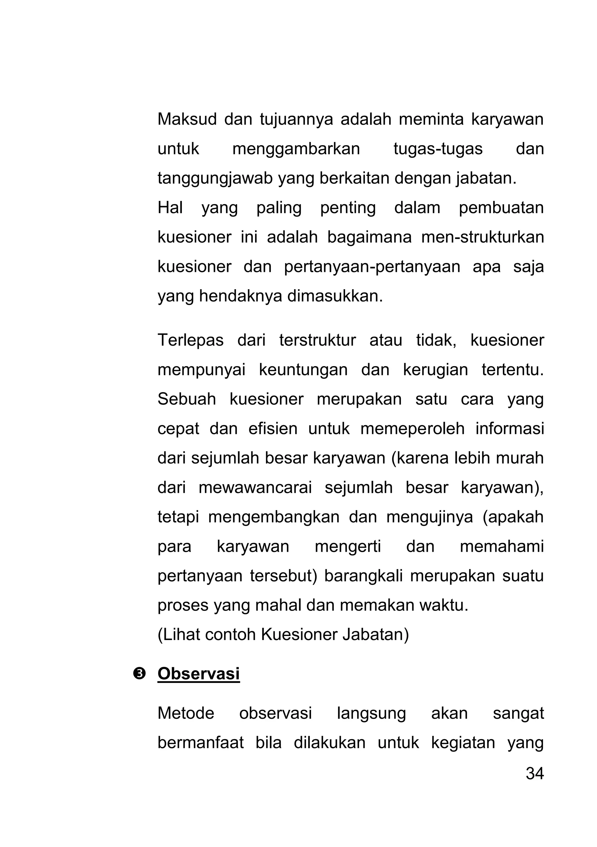34 
Maksud dan tujuannya adalah meminta karyawan untuk menggambarkan tugas-tugas dan tanggungjawab yang berkaitan dengan jabatan. Hal yang paling penting dalam pembuatan kuesioner ini adalah bagaimana men-strukturkan kuesioner dan pertanyaan-pertanyaan apa saja yang hendaknya dimasukkan. Terlepas dari terstruktur atau tidak, kuesioner mempunyai keuntungan dan kerugian tertentu. Sebuah kuesioner merupakan satu cara yang cepat dan efisien untuk memeperoleh informasi dari sejumlah besar karyawan (karena lebih murah dari mewawancarai sejumlah besar karyawan), tetapi mengembangkan dan mengujinya (apakah para karyawan mengerti dan memahami pertanyaan tersebut) barangkali merupakan suatu proses yang mahal dan memakan waktu. (Lihat contoh Kuesioner Jabatan) 
 Observasi 
Metode observasi langsung akan sangat bermanfaat bila dilakukan untuk kegiatan yang  