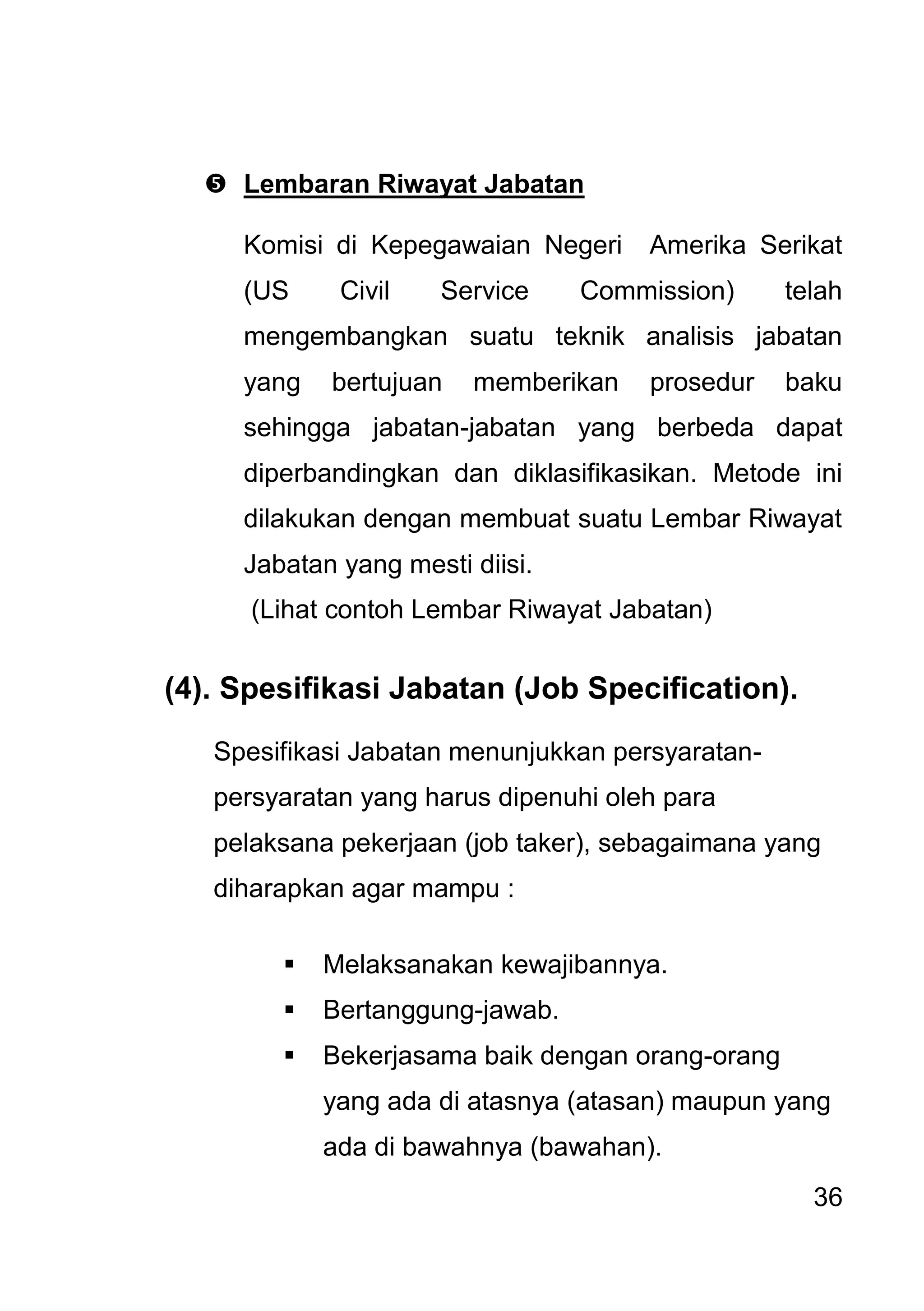 36 
 Lembaran Riwayat Jabatan 
Komisi di Kepegawaian Negeri Amerika Serikat (US Civil Service Commission) telah mengembangkan suatu teknik analisis jabatan yang bertujuan memberikan prosedur baku sehingga jabatan-jabatan yang berbeda dapat diperbandingkan dan diklasifikasikan. Metode ini dilakukan dengan membuat suatu Lembar Riwayat Jabatan yang mesti diisi. (Lihat contoh Lembar Riwayat Jabatan) (4). Spesifikasi Jabatan (Job Specification). Spesifikasi Jabatan menunjukkan persyaratan- persyaratan yang harus dipenuhi oleh para pelaksana pekerjaan (job taker), sebagaimana yang diharapkan agar mampu : 
 Melaksanakan kewajibannya. 
 Bertanggung-jawab. 
 Bekerjasama baik dengan orang-orang yang ada di atasnya (atasan) maupun yang ada di bawahnya (bawahan).  